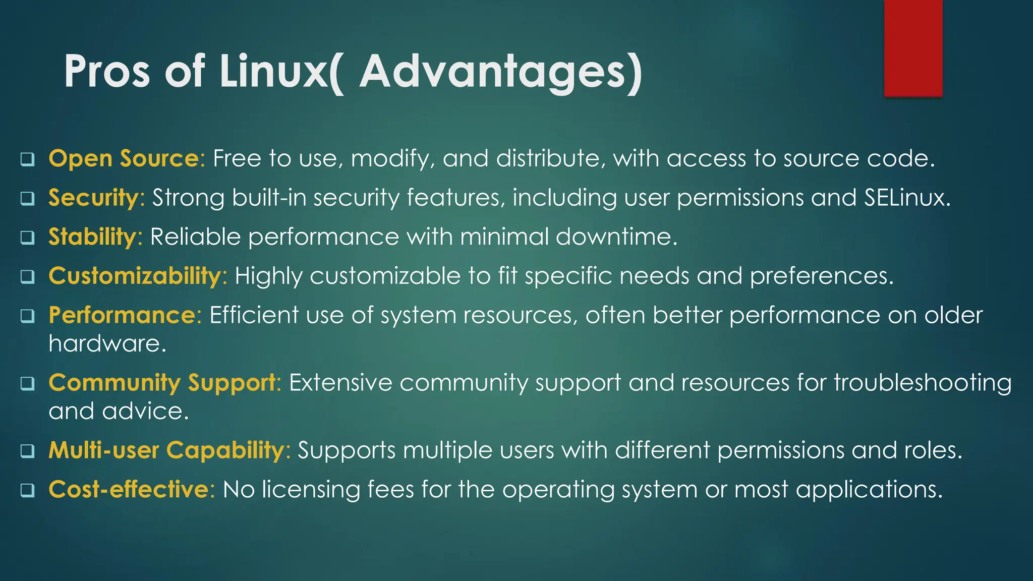 Pros of Linux( Advantages)
❑ Open Source: Free to use, modify, and distribute, with access to source code.
❑ Security: Strong built-in security features, including user permissions and SELinux.
❑ Stability: Reliable performance with minimal downtime.
❑ Customizability: Highly customizable to fit specific needs and preferences.
❑ Performance: Efficient use of system resources, often better performance on older
hardware.
❑ Community Support: Extensive community support and resources for troubleshooting
and advice.
❑ Multi-user Capability: Supports multiple users with different permissions and roles.
❑ Cost-effective: No licensing fees for the operating system or most applications.
 