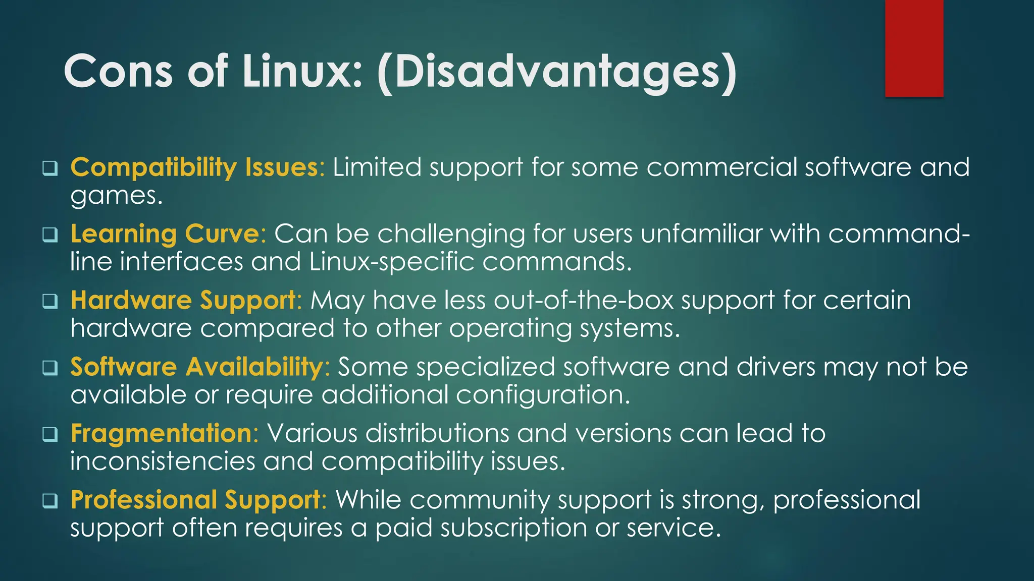 Cons of Linux: (Disadvantages)
❑ Compatibility Issues: Limited support for some commercial software and
games.
❑ Learning Curve: Can be challenging for users unfamiliar with command-
line interfaces and Linux-specific commands.
❑ Hardware Support: May have less out-of-the-box support for certain
hardware compared to other operating systems.
❑ Software Availability: Some specialized software and drivers may not be
available or require additional configuration.
❑ Fragmentation: Various distributions and versions can lead to
inconsistencies and compatibility issues.
❑ Professional Support: While community support is strong, professional
support often requires a paid subscription or service.
 