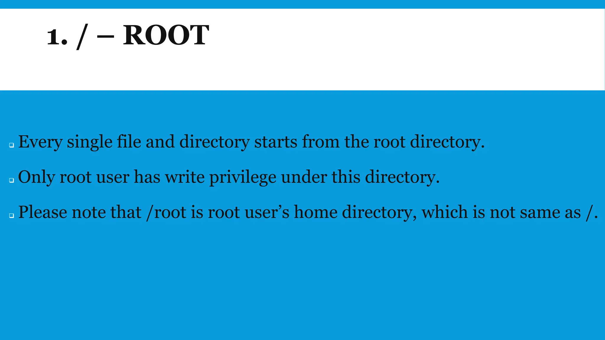 1. / – ROOT
❑ Every single file and directory starts from the root directory.
❑ Only root user has write privilege under this directory.
❑ Please note that /root is root user’s home directory, which is not same as /.
 