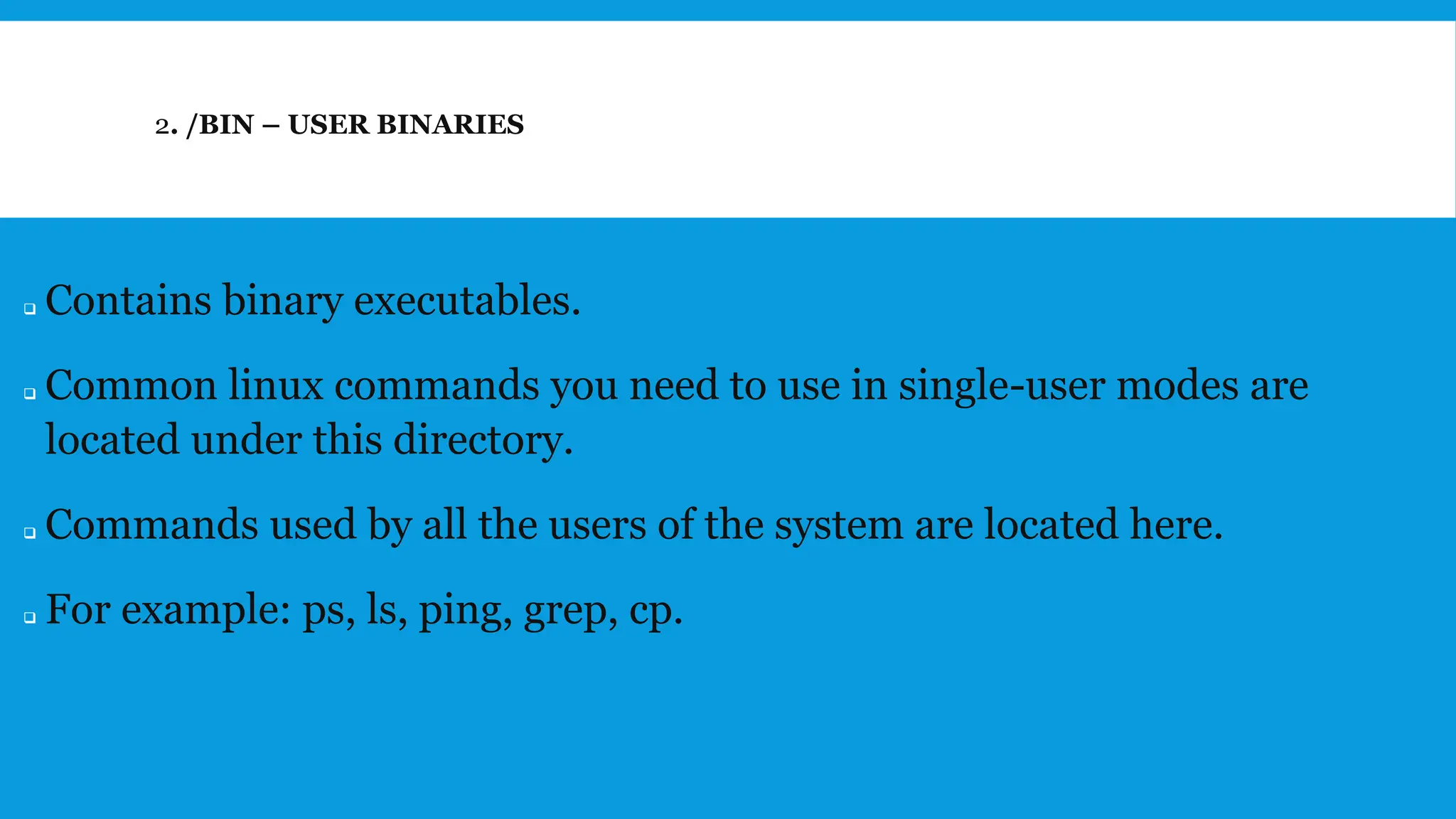 2. /BIN – USER BINARIES
❑ Contains binary executables.
❑ Common linux commands you need to use in single-user modes are
located under this directory.
❑ Commands used by all the users of the system are located here.
❑ For example: ps, ls, ping, grep, cp.
 