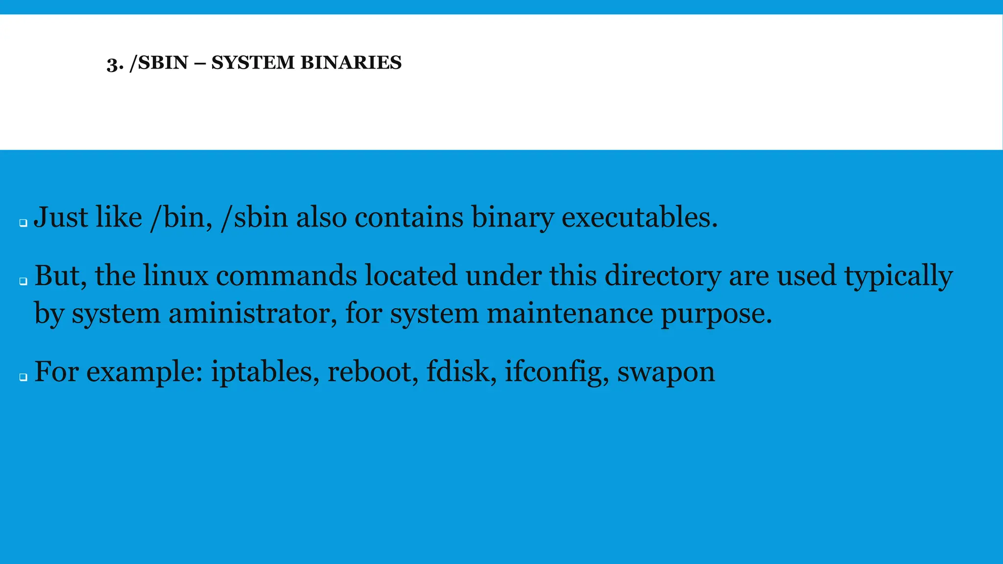 3. /SBIN – SYSTEM BINARIES
❑ Just like /bin, /sbin also contains binary executables.
❑ But, the linux commands located under this directory are used typically
by system aministrator, for system maintenance purpose.
❑ For example: iptables, reboot, fdisk, ifconfig, swapon
 