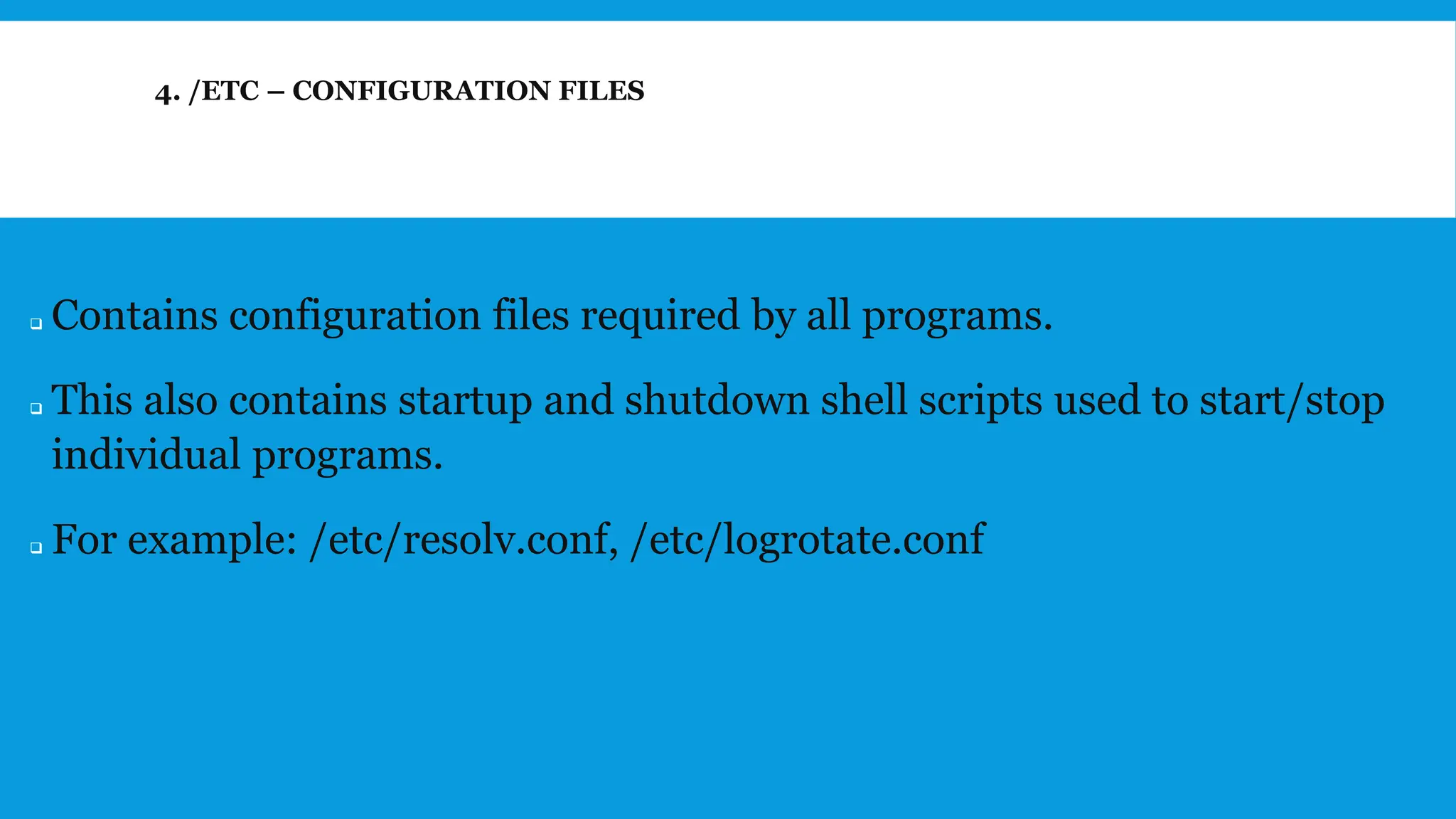 4. /ETC – CONFIGURATION FILES
❑ Contains configuration files required by all programs.
❑ This also contains startup and shutdown shell scripts used to start/stop
individual programs.
❑ For example: /etc/resolv.conf, /etc/logrotate.conf
 