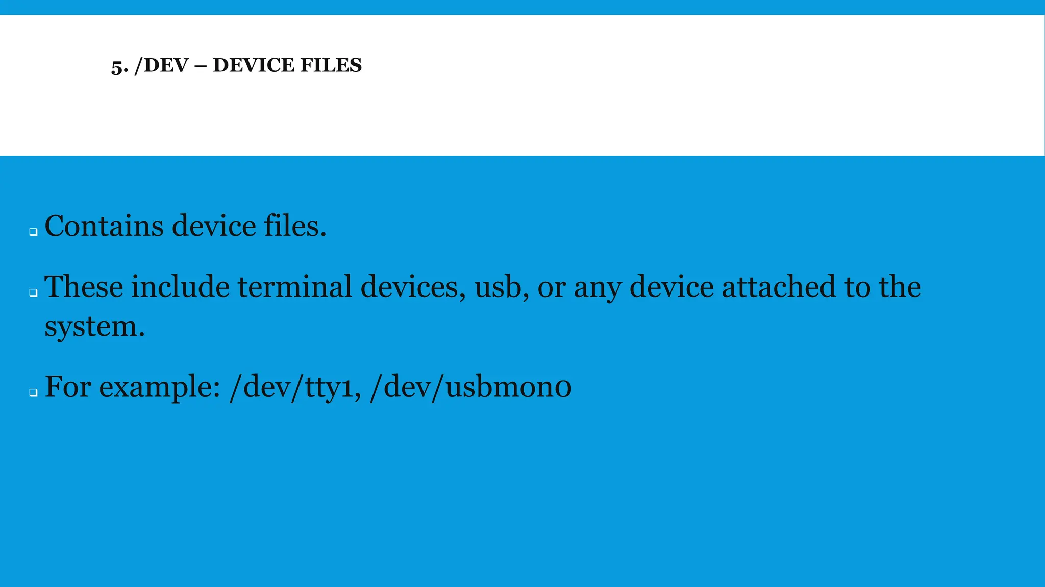 5. /DEV – DEVICE FILES
❑ Contains device files.
❑ These include terminal devices, usb, or any device attached to the
system.
❑ For example: /dev/tty1, /dev/usbmon0
 