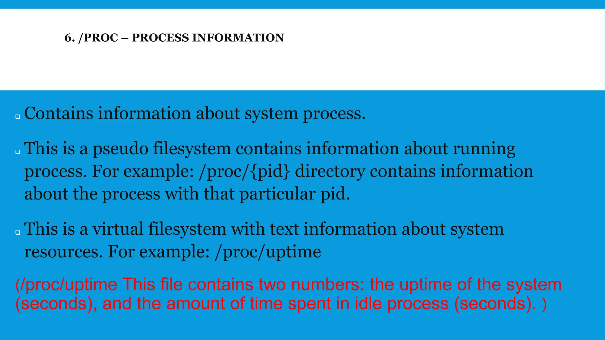 6. /PROC – PROCESS INFORMATION
❑ Contains information about system process.
❑ This is a pseudo filesystem contains information about running
process. For example: /proc/{pid} directory contains information
about the process with that particular pid.
❑ This is a virtual filesystem with text information about system
resources. For example: /proc/uptime
(/proc/uptime This file contains two numbers: the uptime of the system
(seconds), and the amount of time spent in idle process (seconds). )
 