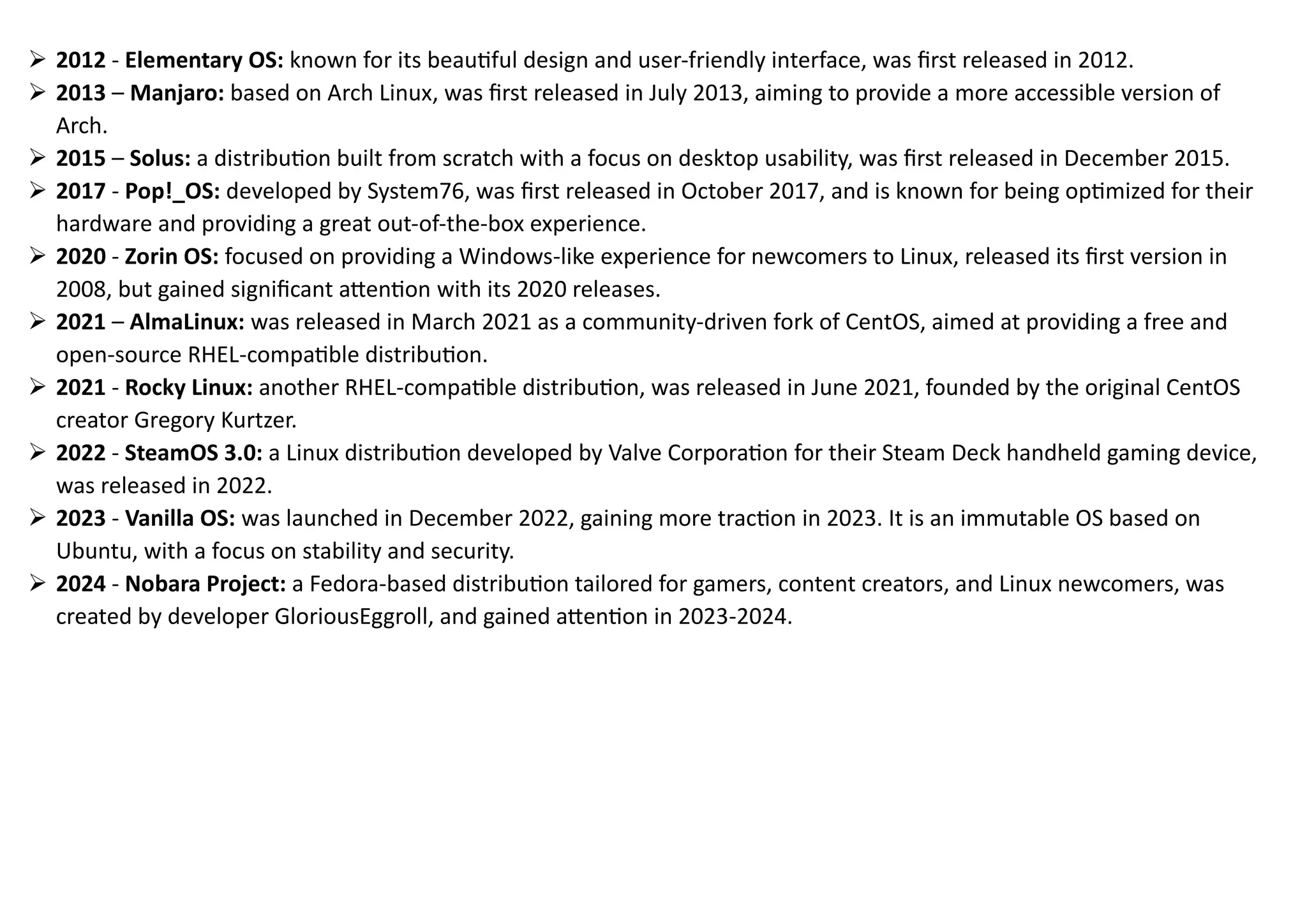➢ 2012 - Elementary OS: known for its beautiful design and user-friendly interface, was first released in 2012.
➢ 2013 – Manjaro: based on Arch Linux, was first released in July 2013, aiming to provide a more accessible version of
Arch.
➢ 2015 – Solus: a distribution built from scratch with a focus on desktop usability, was first released in December 2015.
➢ 2017 - Pop!_OS: developed by System76, was first released in October 2017, and is known for being optimized for their
hardware and providing a great out-of-the-box experience.
➢ 2020 - Zorin OS: focused on providing a Windows-like experience for newcomers to Linux, released its first version in
2008, but gained significant attention with its 2020 releases.
➢ 2021 – AlmaLinux: was released in March 2021 as a community-driven fork of CentOS, aimed at providing a free and
open-source RHEL-compatible distribution.
➢ 2021 - Rocky Linux: another RHEL-compatible distribution, was released in June 2021, founded by the original CentOS
creator Gregory Kurtzer.
➢ 2022 - SteamOS 3.0: a Linux distribution developed by Valve Corporation for their Steam Deck handheld gaming device,
was released in 2022.
➢ 2023 - Vanilla OS: was launched in December 2022, gaining more traction in 2023. It is an immutable OS based on
Ubuntu, with a focus on stability and security.
➢ 2024 - Nobara Project: a Fedora-based distribution tailored for gamers, content creators, and Linux newcomers, was
created by developer GloriousEggroll, and gained attention in 2023-2024.
 
