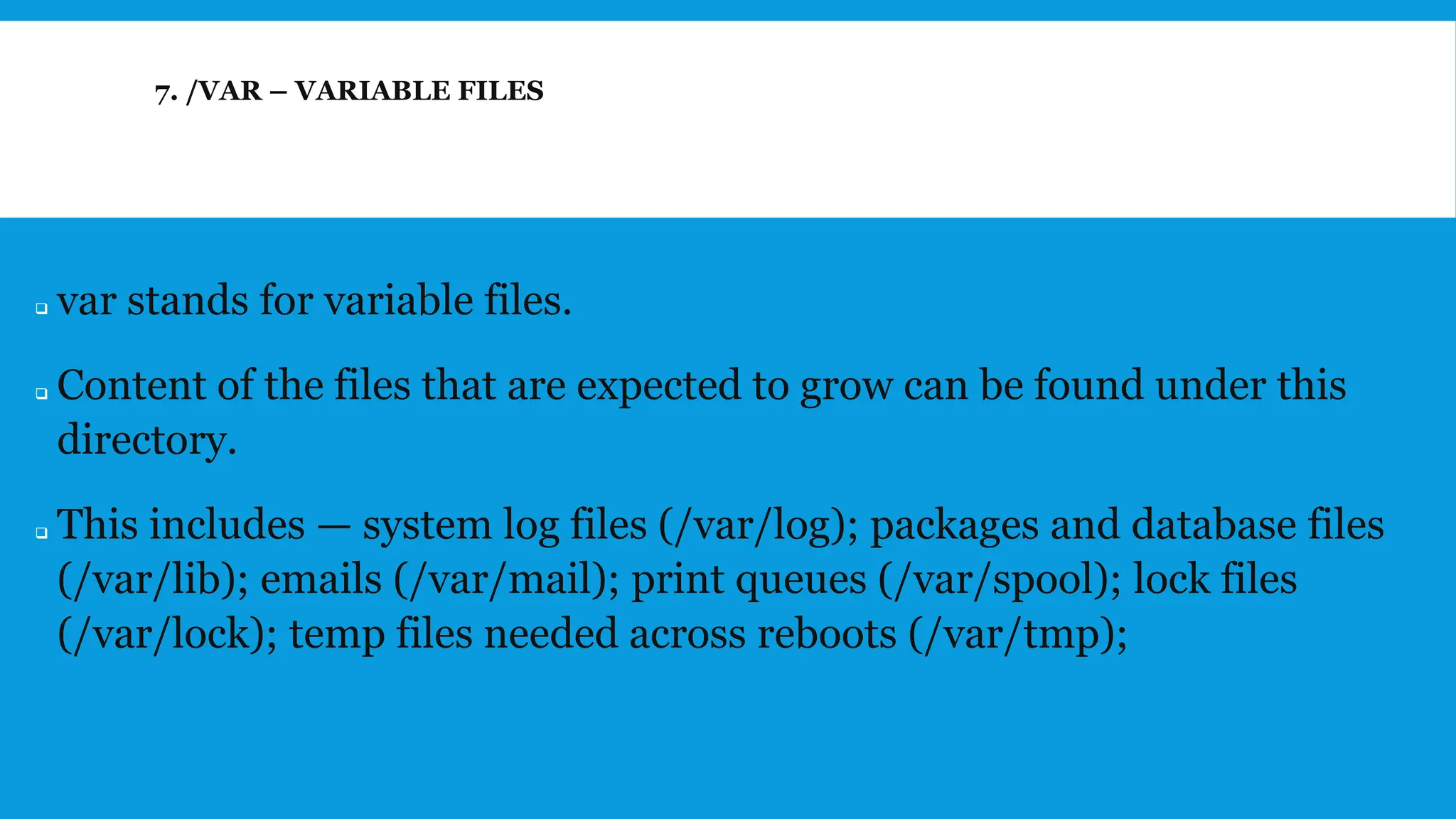 7. /VAR – VARIABLE FILES
❑ var stands for variable files.
❑ Content of the files that are expected to grow can be found under this
directory.
❑ This includes — system log files (/var/log); packages and database files
(/var/lib); emails (/var/mail); print queues (/var/spool); lock files
(/var/lock); temp files needed across reboots (/var/tmp);
 