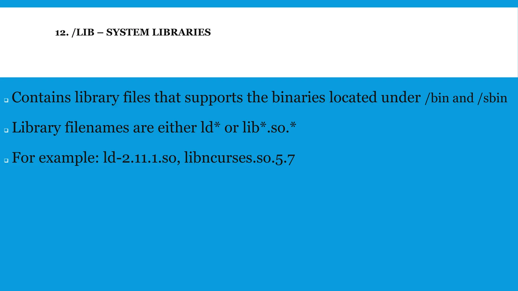 12. /LIB – SYSTEM LIBRARIES
❑ Contains library files that supports the binaries located under /bin and /sbin
❑ Library filenames are either ld* or lib*.so.*
❑ For example: ld-2.11.1.so, libncurses.so.5.7
 