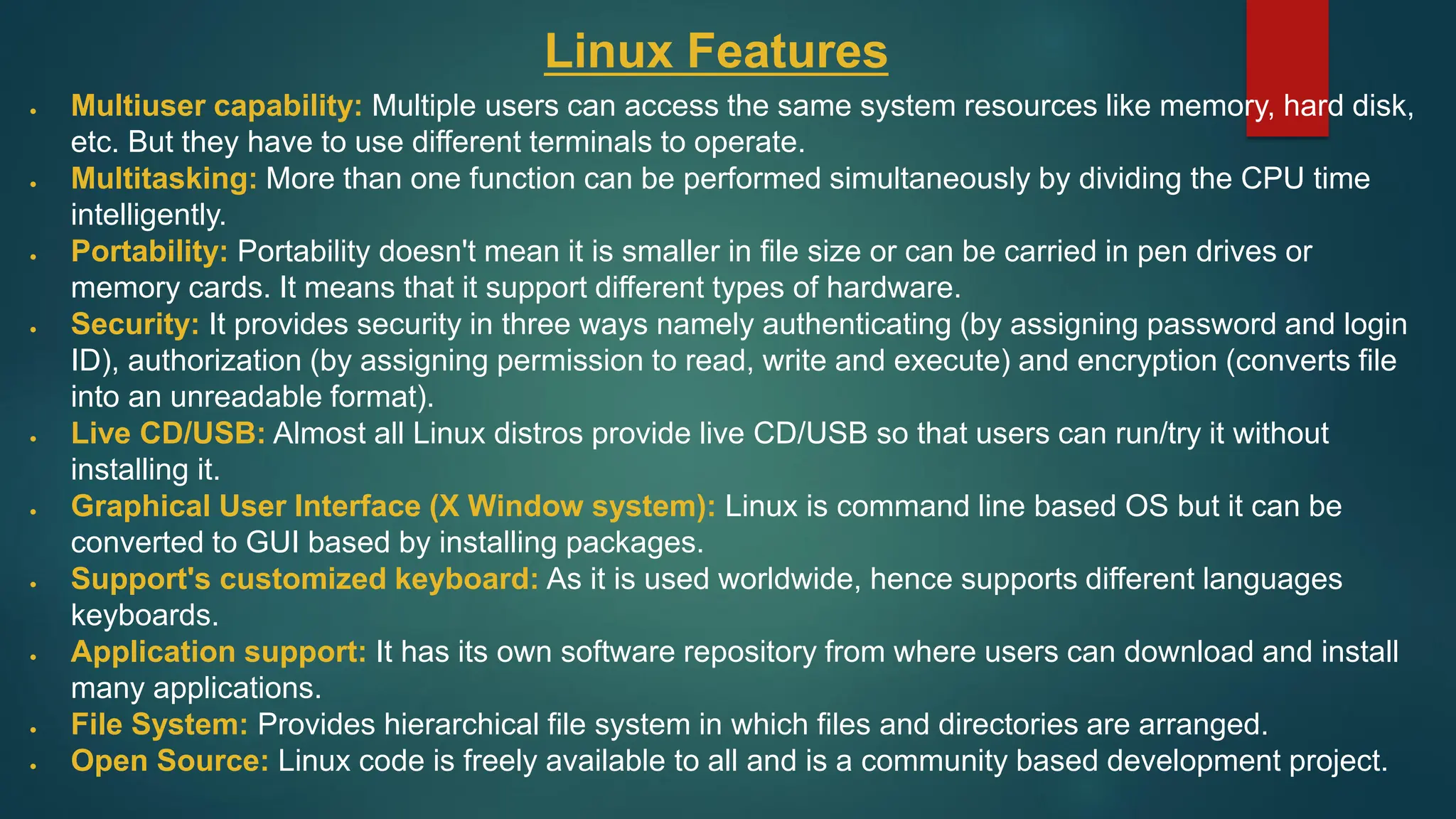 Linux Features
• Multiuser capability: Multiple users can access the same system resources like memory, hard disk,
etc. But they have to use different terminals to operate.
• Multitasking: More than one function can be performed simultaneously by dividing the CPU time
intelligently.
• Portability: Portability doesn't mean it is smaller in file size or can be carried in pen drives or
memory cards. It means that it support different types of hardware.
• Security: It provides security in three ways namely authenticating (by assigning password and login
ID), authorization (by assigning permission to read, write and execute) and encryption (converts file
into an unreadable format).
• Live CD/USB: Almost all Linux distros provide live CD/USB so that users can run/try it without
installing it.
• Graphical User Interface (X Window system): Linux is command line based OS but it can be
converted to GUI based by installing packages.
• Support's customized keyboard: As it is used worldwide, hence supports different languages
keyboards.
• Application support: It has its own software repository from where users can download and install
many applications.
• File System: Provides hierarchical file system in which files and directories are arranged.
• Open Source: Linux code is freely available to all and is a community based development project.
 