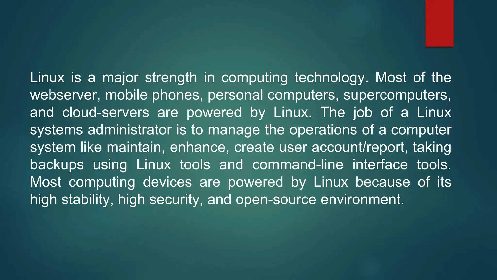 Linux is a major strength in computing technology. Most of the
webserver, mobile phones, personal computers, supercomputers,
and cloud-servers are powered by Linux. The job of a Linux
systems administrator is to manage the operations of a computer
system like maintain, enhance, create user account/report, taking
backups using Linux tools and command-line interface tools.
Most computing devices are powered by Linux because of its
high stability, high security, and open-source environment.
 