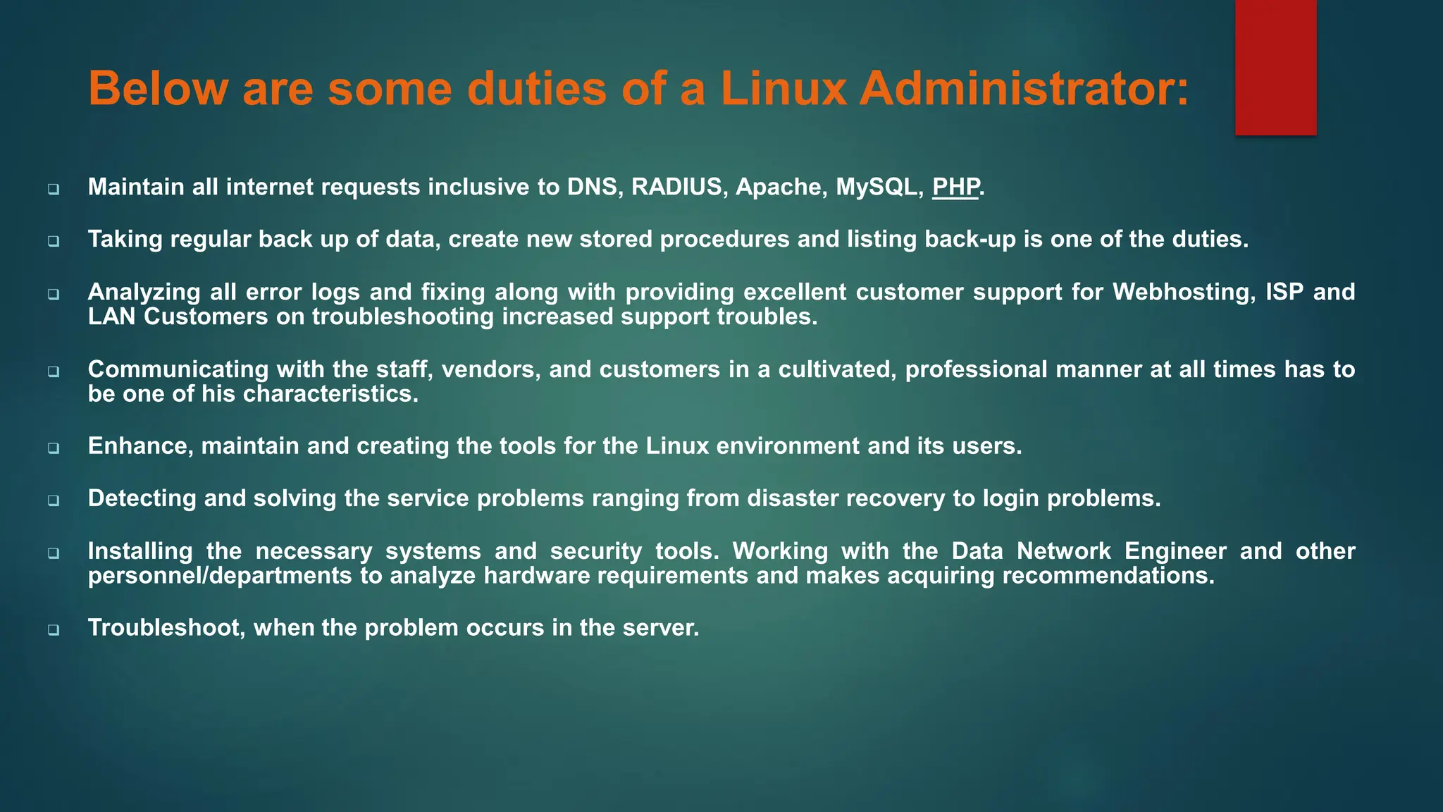 Below are some duties of a Linux Administrator:
❑ Maintain all internet requests inclusive to DNS, RADIUS, Apache, MySQL, PHP.
❑ Taking regular back up of data, create new stored procedures and listing back-up is one of the duties.
❑ Analyzing all error logs and fixing along with providing excellent customer support for Webhosting, ISP and
LAN Customers on troubleshooting increased support troubles.
❑ Communicating with the staff, vendors, and customers in a cultivated, professional manner at all times has to
be one of his characteristics.
❑ Enhance, maintain and creating the tools for the Linux environment and its users.
❑ Detecting and solving the service problems ranging from disaster recovery to login problems.
❑ Installing the necessary systems and security tools. Working with the Data Network Engineer and other
personnel/departments to analyze hardware requirements and makes acquiring recommendations.
❑ Troubleshoot, when the problem occurs in the server.
 