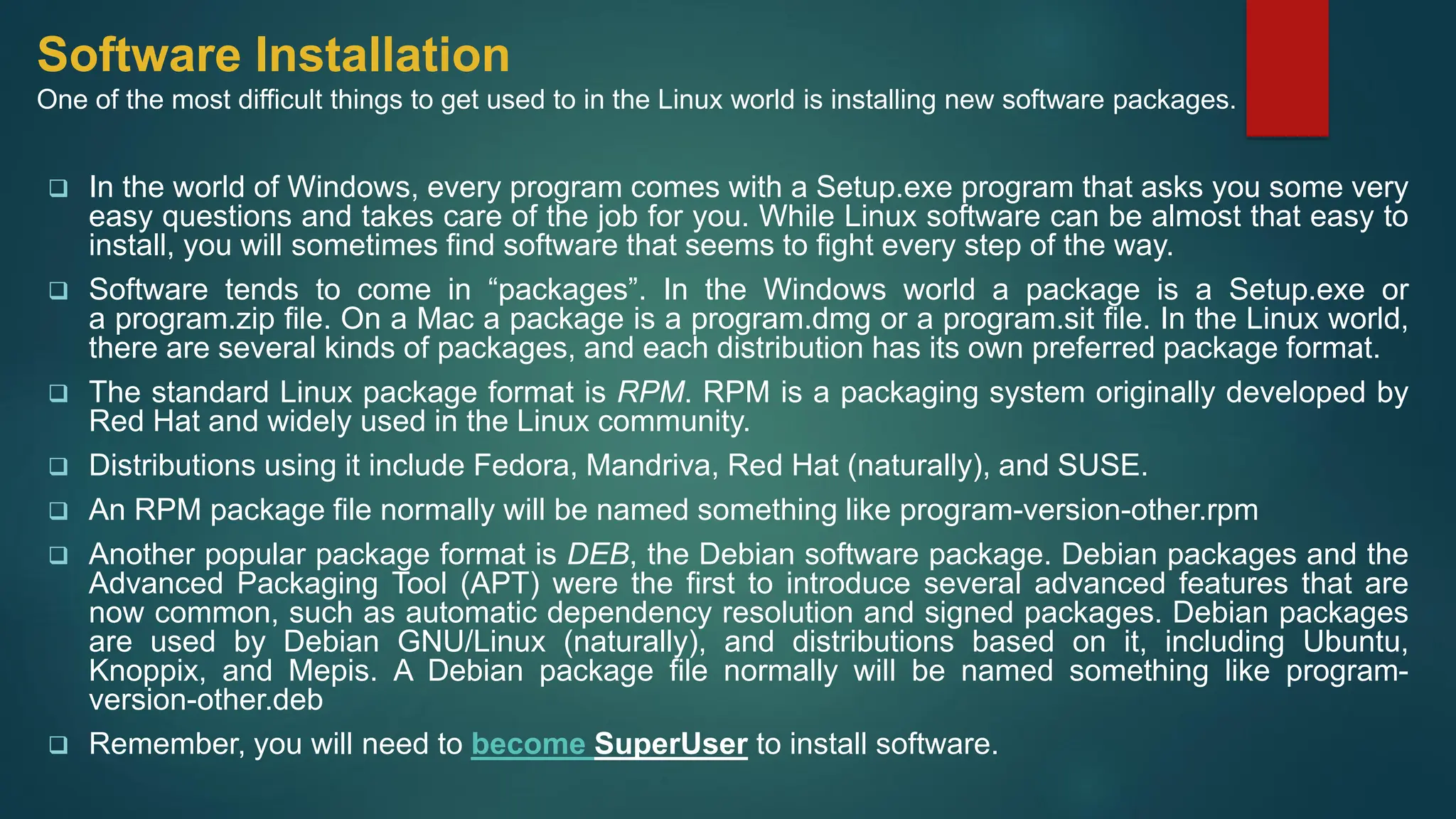Software Installation
One of the most difficult things to get used to in the Linux world is installing new software packages.
❑ In the world of Windows, every program comes with a Setup.exe program that asks you some very
easy questions and takes care of the job for you. While Linux software can be almost that easy to
install, you will sometimes find software that seems to fight every step of the way.
❑ Software tends to come in “packages”. In the Windows world a package is a Setup.exe or
a program.zip file. On a Mac a package is a program.dmg or a program.sit file. In the Linux world,
there are several kinds of packages, and each distribution has its own preferred package format.
❑ The standard Linux package format is RPM. RPM is a packaging system originally developed by
Red Hat and widely used in the Linux community.
❑ Distributions using it include Fedora, Mandriva, Red Hat (naturally), and SUSE.
❑ An RPM package file normally will be named something like program-version-other.rpm
❑ Another popular package format is DEB, the Debian software package. Debian packages and the
Advanced Packaging Tool (APT) were the first to introduce several advanced features that are
now common, such as automatic dependency resolution and signed packages. Debian packages
are used by Debian GNU/Linux (naturally), and distributions based on it, including Ubuntu,
Knoppix, and Mepis. A Debian package file normally will be named something like program-
version-other.deb
❑ Remember, you will need to become SuperUser to install software.
 