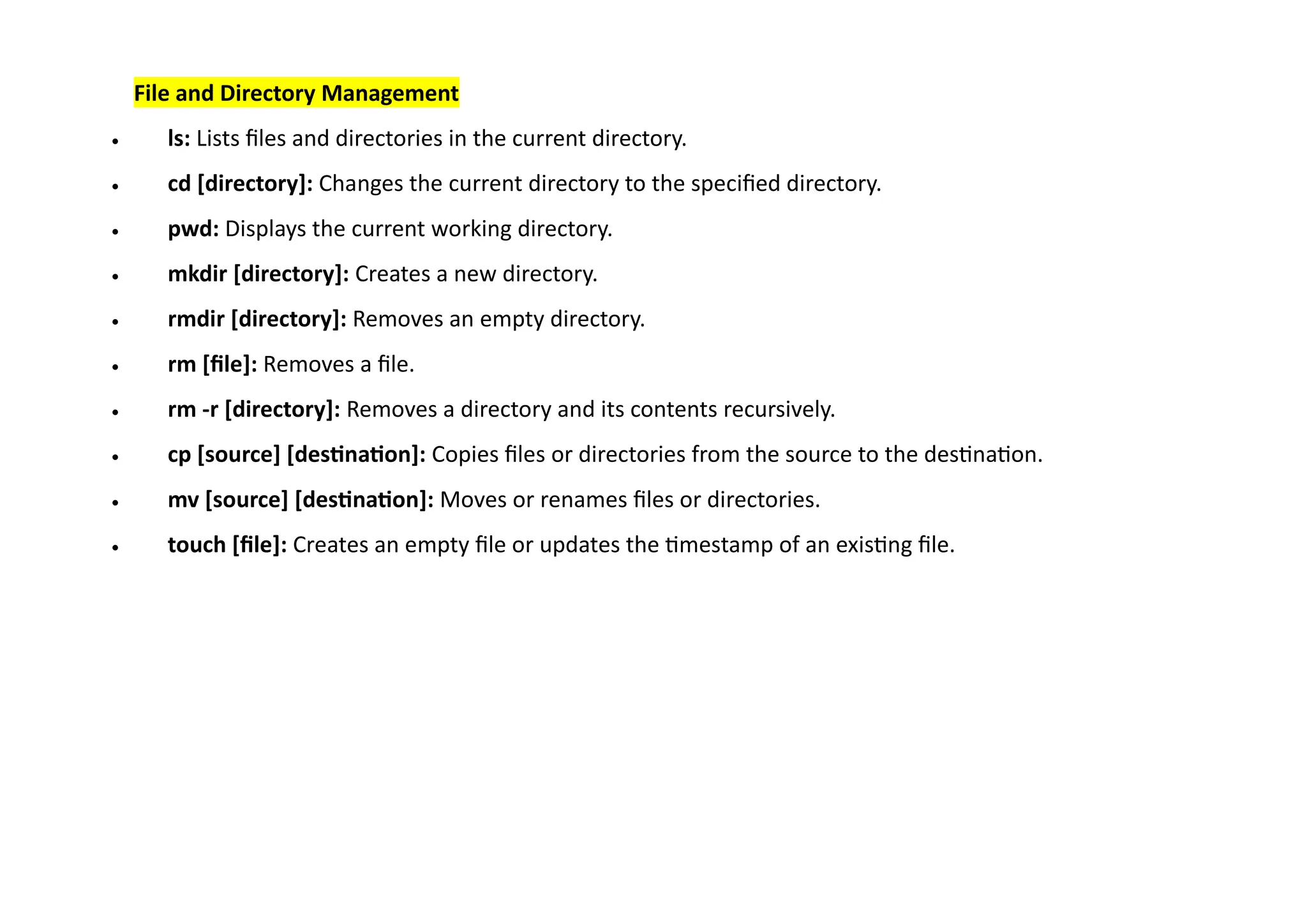 File and Directory Management
• ls: Lists files and directories in the current directory.
• cd [directory]: Changes the current directory to the specified directory.
• pwd: Displays the current working directory.
• mkdir [directory]: Creates a new directory.
• rmdir [directory]: Removes an empty directory.
• rm [file]: Removes a file.
• rm -r [directory]: Removes a directory and its contents recursively.
• cp [source] [destination]: Copies files or directories from the source to the destination.
• mv [source] [destination]: Moves or renames files or directories.
• touch [file]: Creates an empty file or updates the timestamp of an existing file.
 