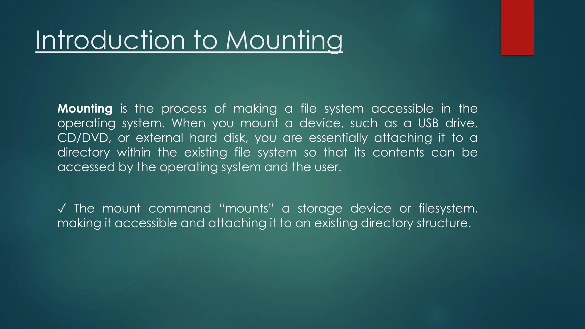 Introduction to Mounting
Mounting is the process of making a file system accessible in the
operating system. When you mount a device, such as a USB drive,
CD/DVD, or external hard disk, you are essentially attaching it to a
directory within the existing file system so that its contents can be
accessed by the operating system and the user.
✓ The mount command “mounts” a storage device or filesystem,
making it accessible and attaching it to an existing directory structure.
 