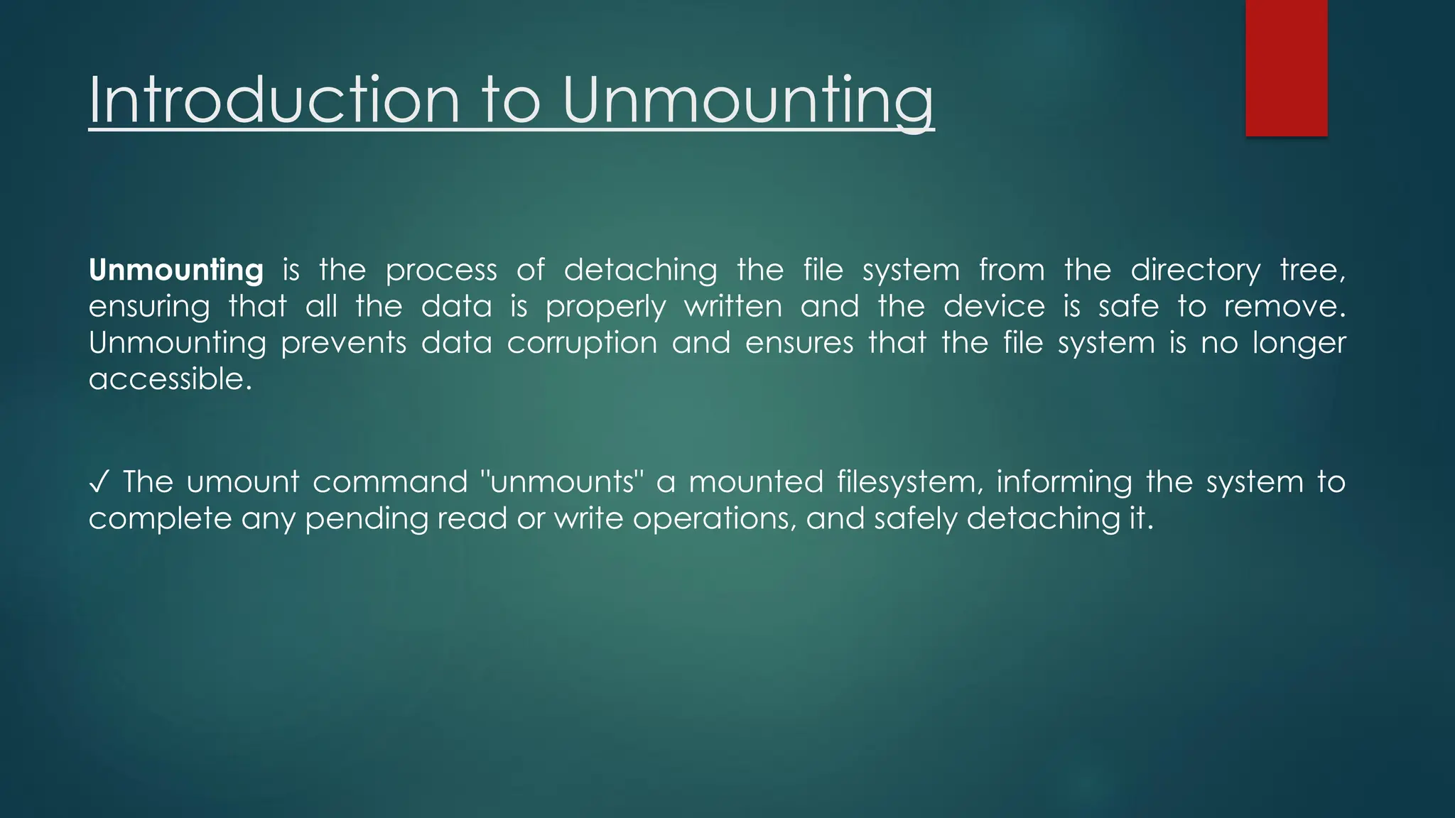 Introduction to Unmounting
Unmounting is the process of detaching the file system from the directory tree,
ensuring that all the data is properly written and the device is safe to remove.
Unmounting prevents data corruption and ensures that the file system is no longer
accessible.
✓ The umount command "unmounts" a mounted filesystem, informing the system to
complete any pending read or write operations, and safely detaching it.
 