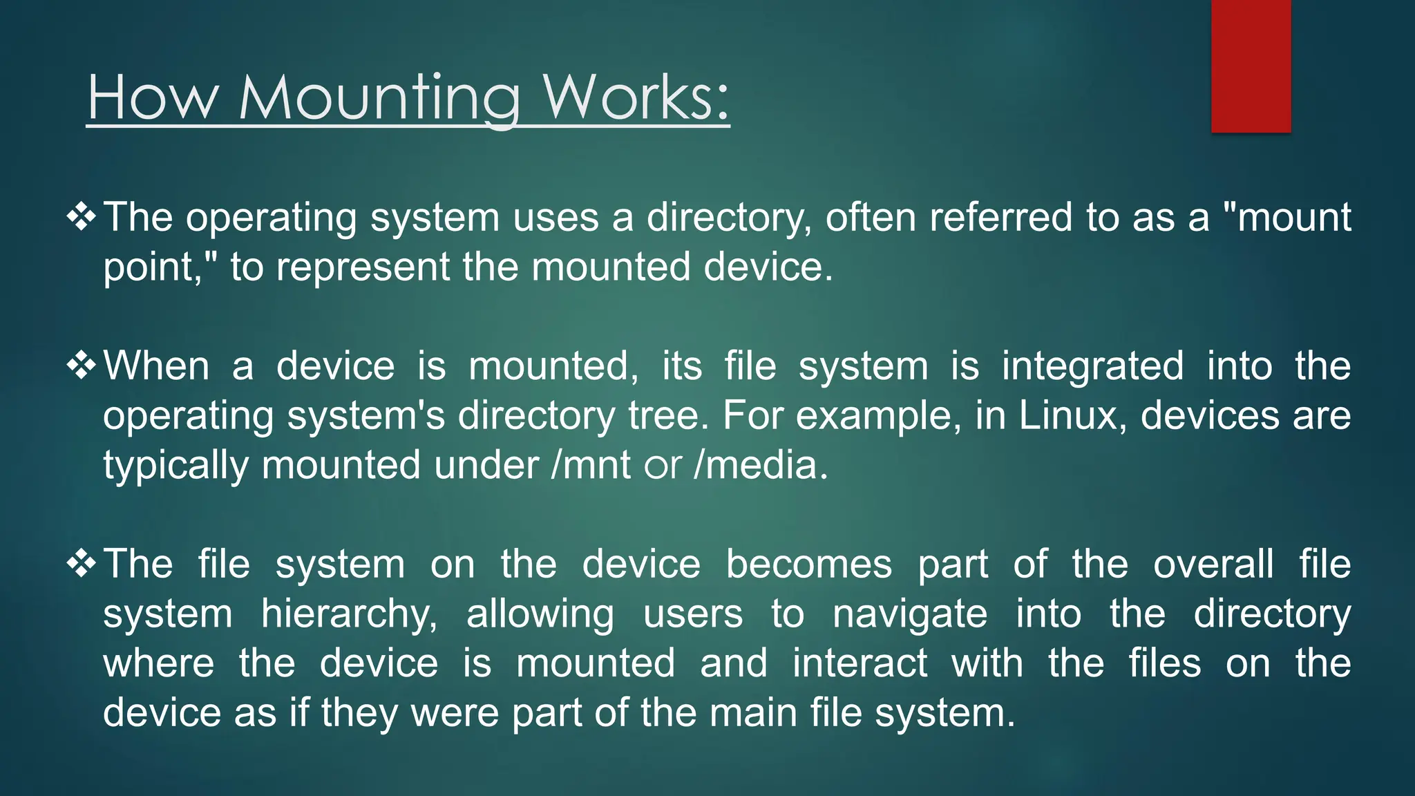 How Mounting Works:
❖The operating system uses a directory, often referred to as a "mount
point," to represent the mounted device.
❖When a device is mounted, its file system is integrated into the
operating system's directory tree. For example, in Linux, devices are
typically mounted under /mnt or /media.
❖The file system on the device becomes part of the overall file
system hierarchy, allowing users to navigate into the directory
where the device is mounted and interact with the files on the
device as if they were part of the main file system.
 
