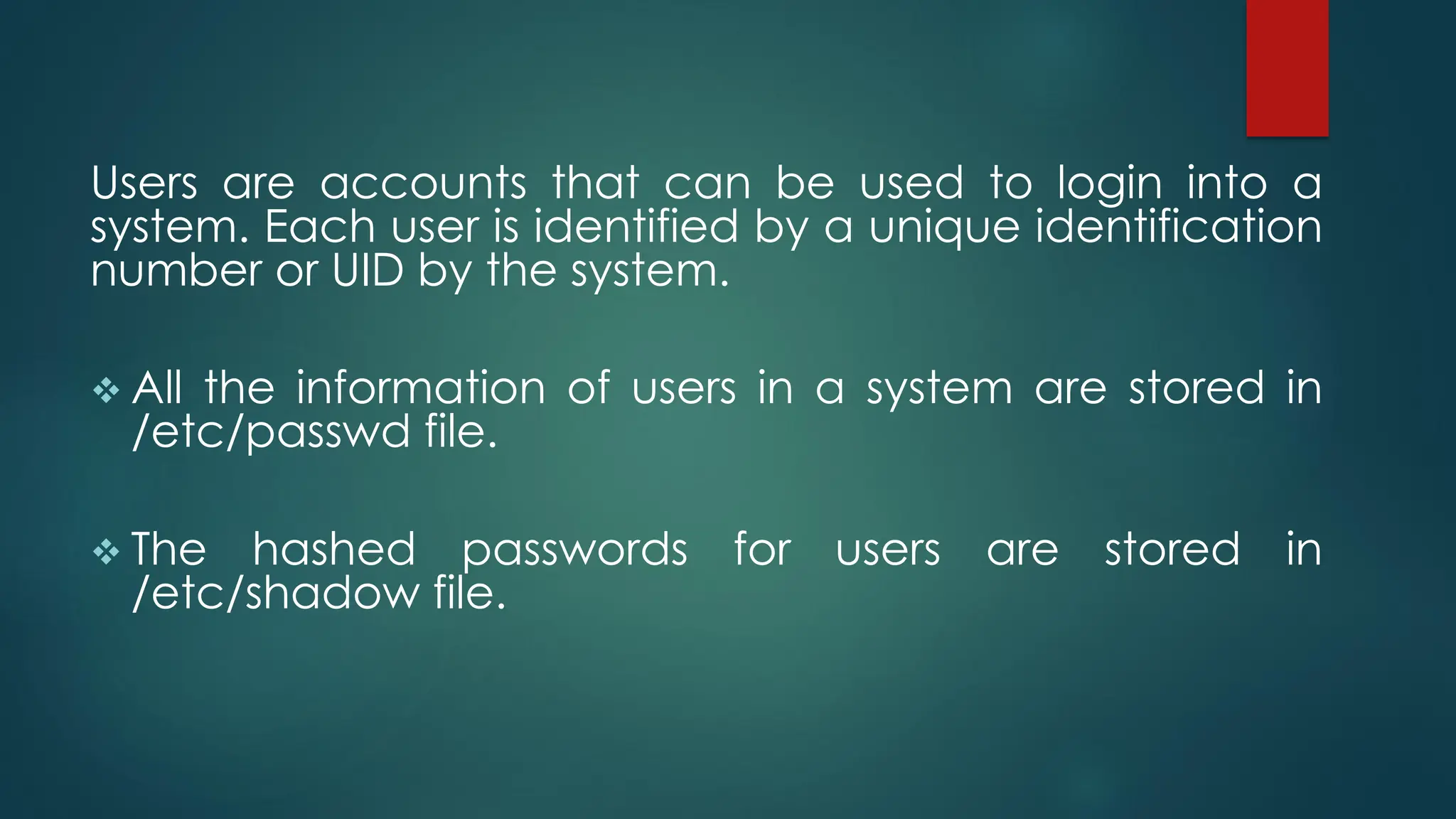 Users are accounts that can be used to login into a
system. Each user is identified by a unique identification
number or UID by the system.
❖ All the information of users in a system are stored in
/etc/passwd file.
❖ The hashed passwords for users are stored in
/etc/shadow file.
 