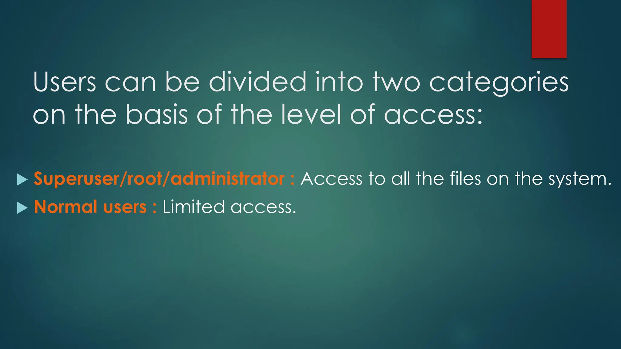 Users can be divided into two categories
on the basis of the level of access:
 Superuser/root/administrator : Access to all the files on the system.
 Normal users : Limited access.
 