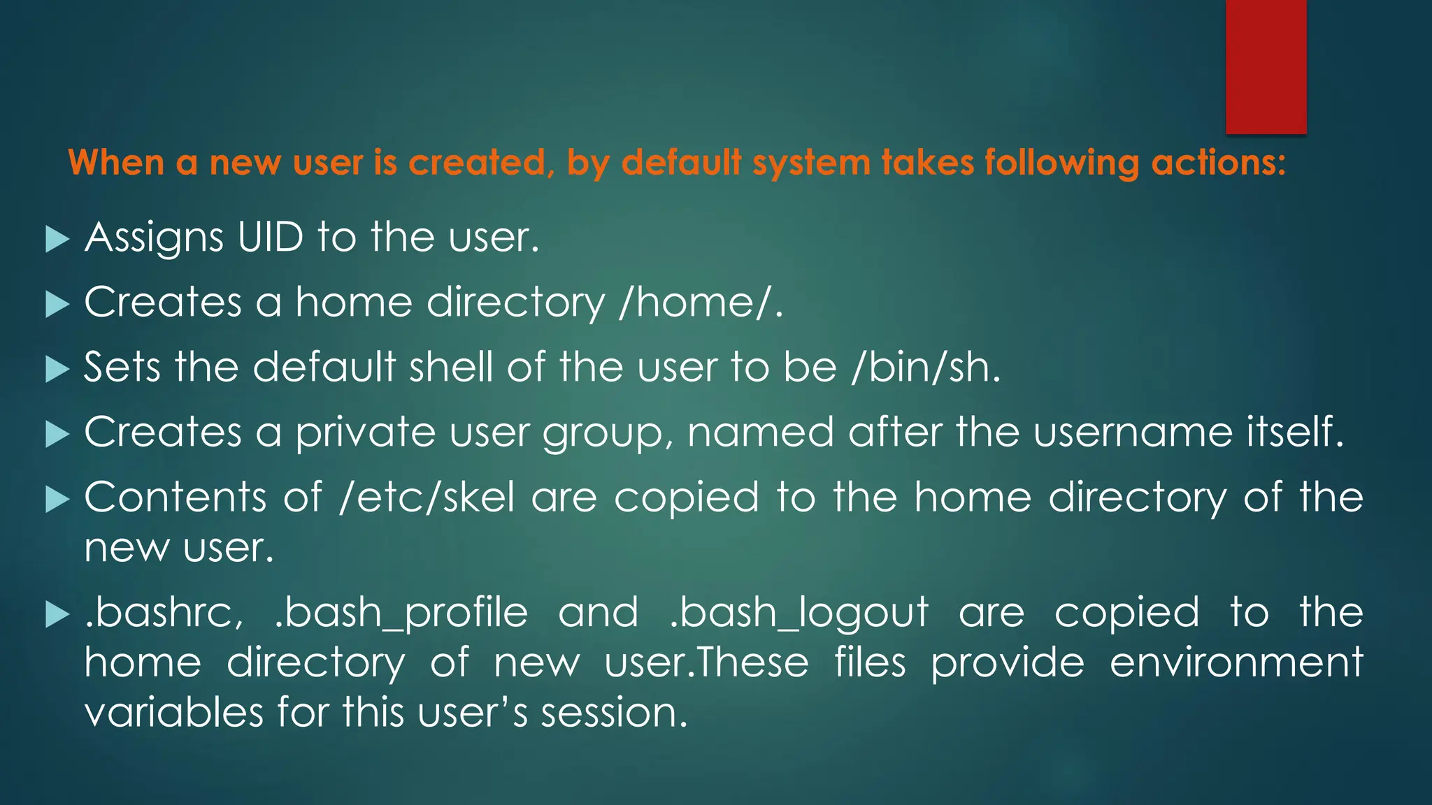 When a new user is created, by default system takes following actions:
 Assigns UID to the user.
 Creates a home directory /home/.
 Sets the default shell of the user to be /bin/sh.
 Creates a private user group, named after the username itself.
 Contents of /etc/skel are copied to the home directory of the
new user.
 .bashrc, .bash_profile and .bash_logout are copied to the
home directory of new user.These files provide environment
variables for this user’s session.
 