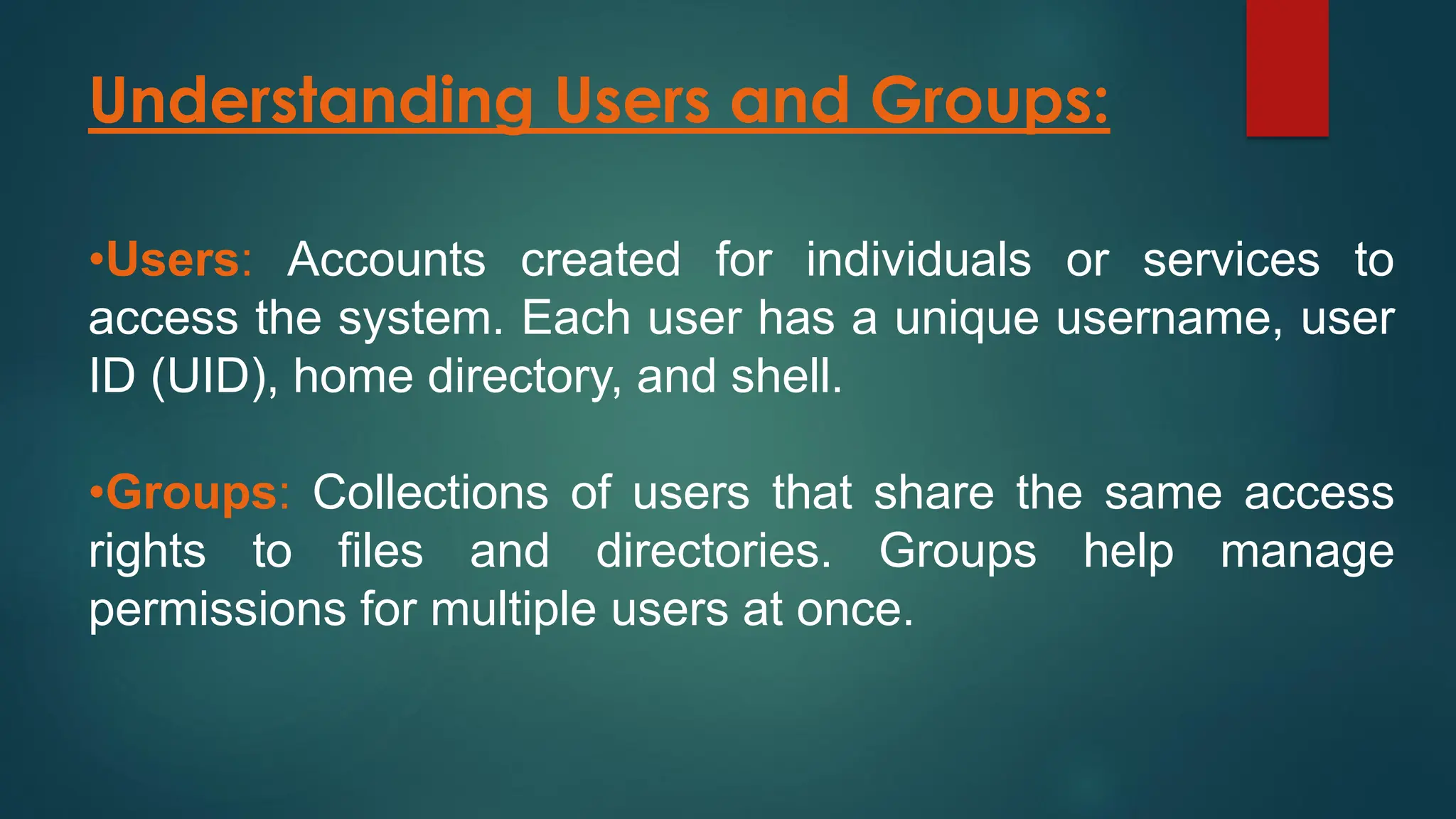Understanding Users and Groups:
•Users: Accounts created for individuals or services to
access the system. Each user has a unique username, user
ID (UID), home directory, and shell.
•Groups: Collections of users that share the same access
rights to files and directories. Groups help manage
permissions for multiple users at once.
 