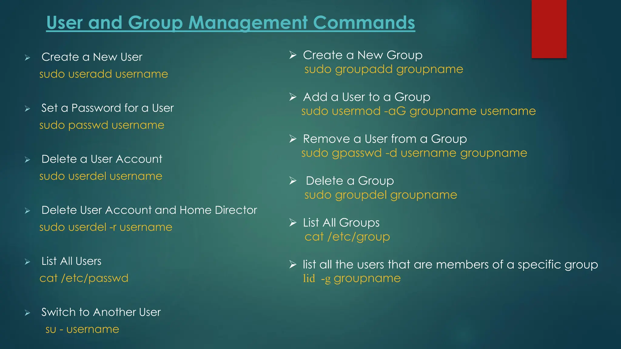 User and Group Management Commands
➢ Create a New User
sudo useradd username
➢ Set a Password for a User
sudo passwd username
➢ Delete a User Account
sudo userdel username
➢ Delete User Account and Home Director
sudo userdel -r username
➢ List All Users
cat /etc/passwd
➢ Switch to Another User
su - username
➢ Create a New Group
sudo groupadd groupname
➢ Add a User to a Group
sudo usermod -aG groupname username
➢ Remove a User from a Group
sudo gpasswd -d username groupname
➢ Delete a Group
sudo groupdel groupname
➢ List All Groups
cat /etc/group
➢ list all the users that are members of a specific group
lid -g groupname
 