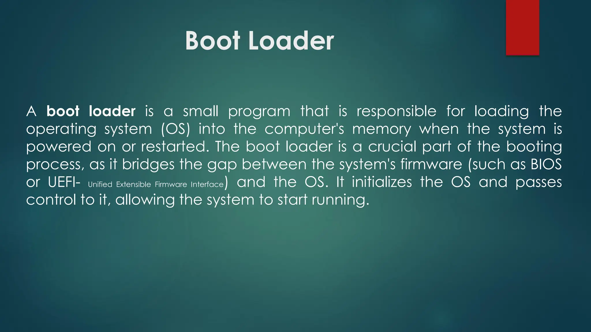 Boot Loader
A boot loader is a small program that is responsible for loading the
operating system (OS) into the computer's memory when the system is
powered on or restarted. The boot loader is a crucial part of the booting
process, as it bridges the gap between the system's firmware (such as BIOS
or UEFI- Unified Extensible Firmware Interface) and the OS. It initializes the OS and passes
control to it, allowing the system to start running.
 