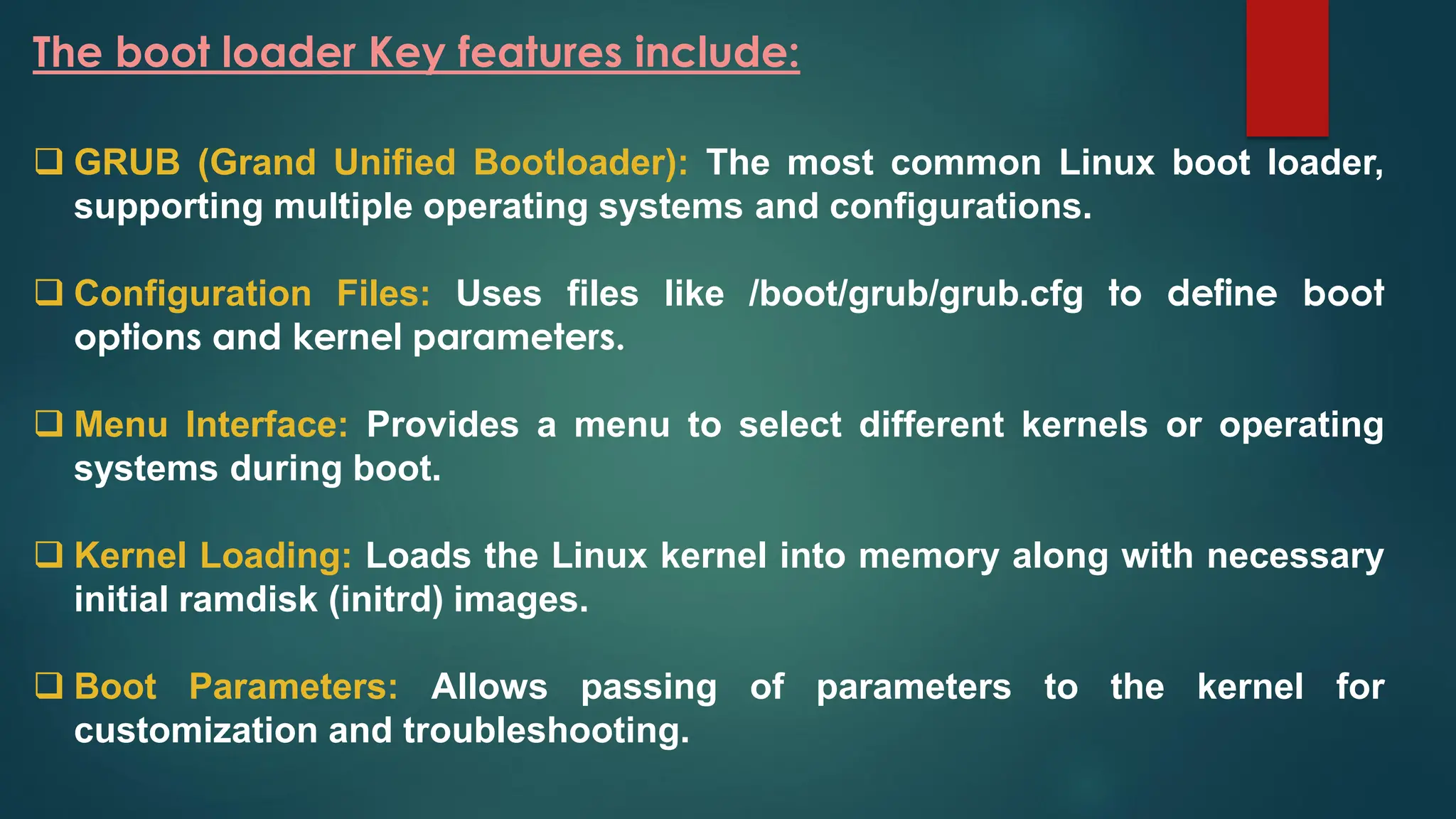 The boot loader Key features include:
❑ GRUB (Grand Unified Bootloader): The most common Linux boot loader,
supporting multiple operating systems and configurations.
❑ Configuration Files: Uses files like /boot/grub/grub.cfg to define boot
options and kernel parameters.
❑ Menu Interface: Provides a menu to select different kernels or operating
systems during boot.
❑ Kernel Loading: Loads the Linux kernel into memory along with necessary
initial ramdisk (initrd) images.
❑ Boot Parameters: Allows passing of parameters to the kernel for
customization and troubleshooting.
 
