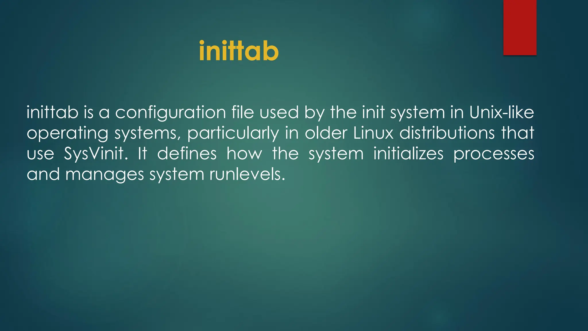 inittab
inittab is a configuration file used by the init system in Unix-like
operating systems, particularly in older Linux distributions that
use SysVinit. It defines how the system initializes processes
and manages system runlevels.
 