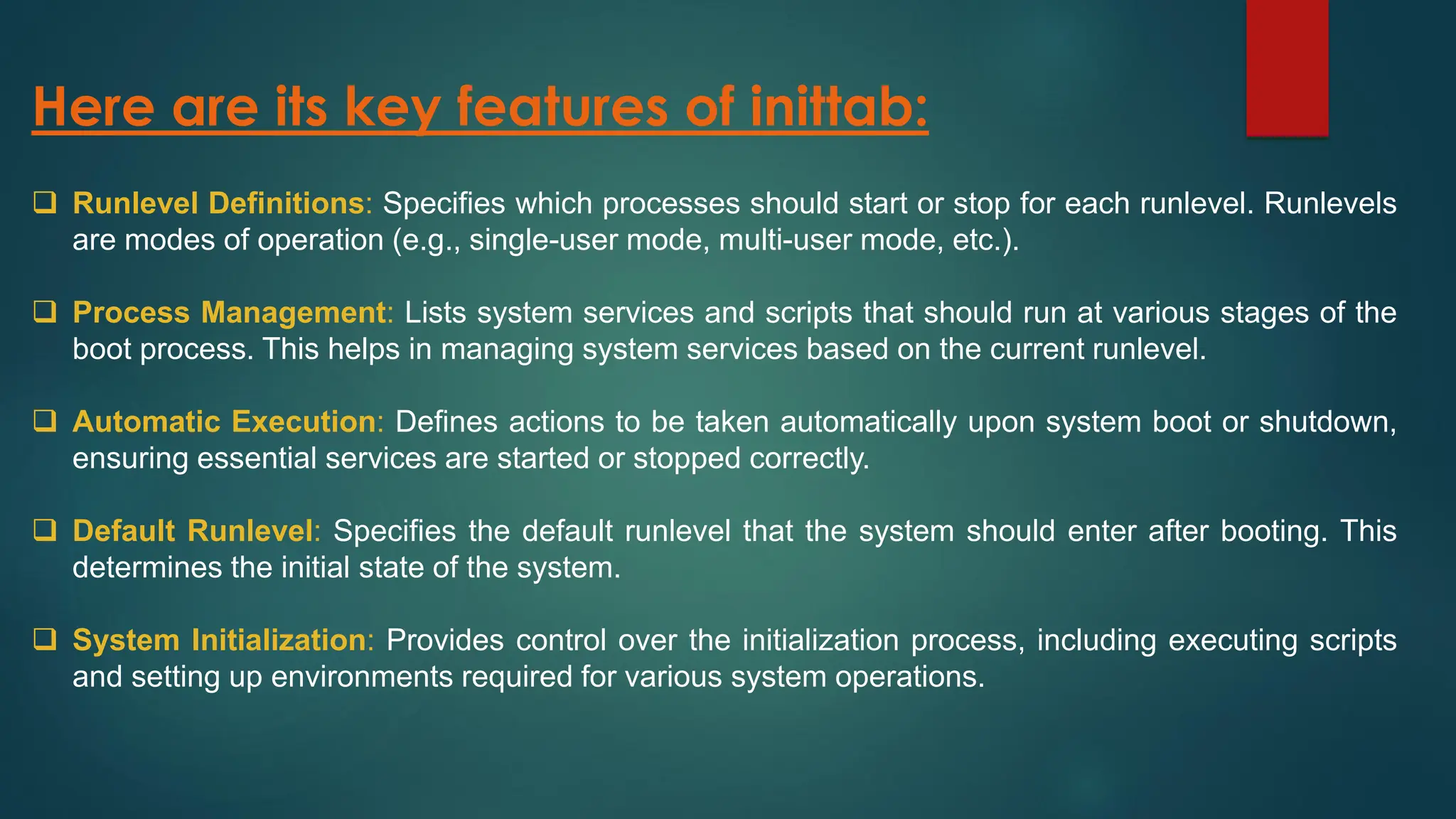 Here are its key features of inittab:
❑ Runlevel Definitions: Specifies which processes should start or stop for each runlevel. Runlevels
are modes of operation (e.g., single-user mode, multi-user mode, etc.).
❑ Process Management: Lists system services and scripts that should run at various stages of the
boot process. This helps in managing system services based on the current runlevel.
❑ Automatic Execution: Defines actions to be taken automatically upon system boot or shutdown,
ensuring essential services are started or stopped correctly.
❑ Default Runlevel: Specifies the default runlevel that the system should enter after booting. This
determines the initial state of the system.
❑ System Initialization: Provides control over the initialization process, including executing scripts
and setting up environments required for various system operations.
 