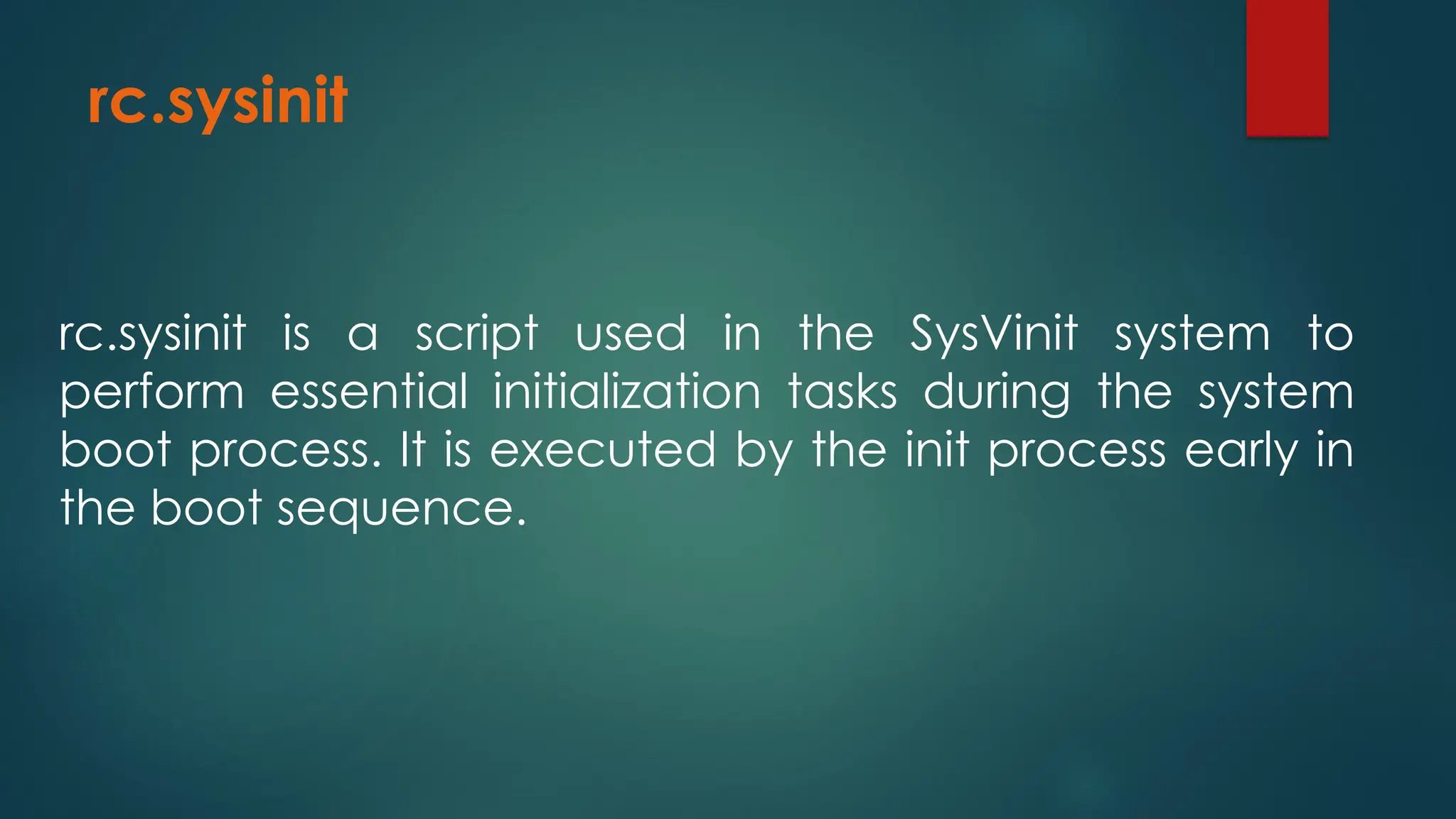 rc.sysinit
rc.sysinit is a script used in the SysVinit system to
perform essential initialization tasks during the system
boot process. It is executed by the init process early in
the boot sequence.
 