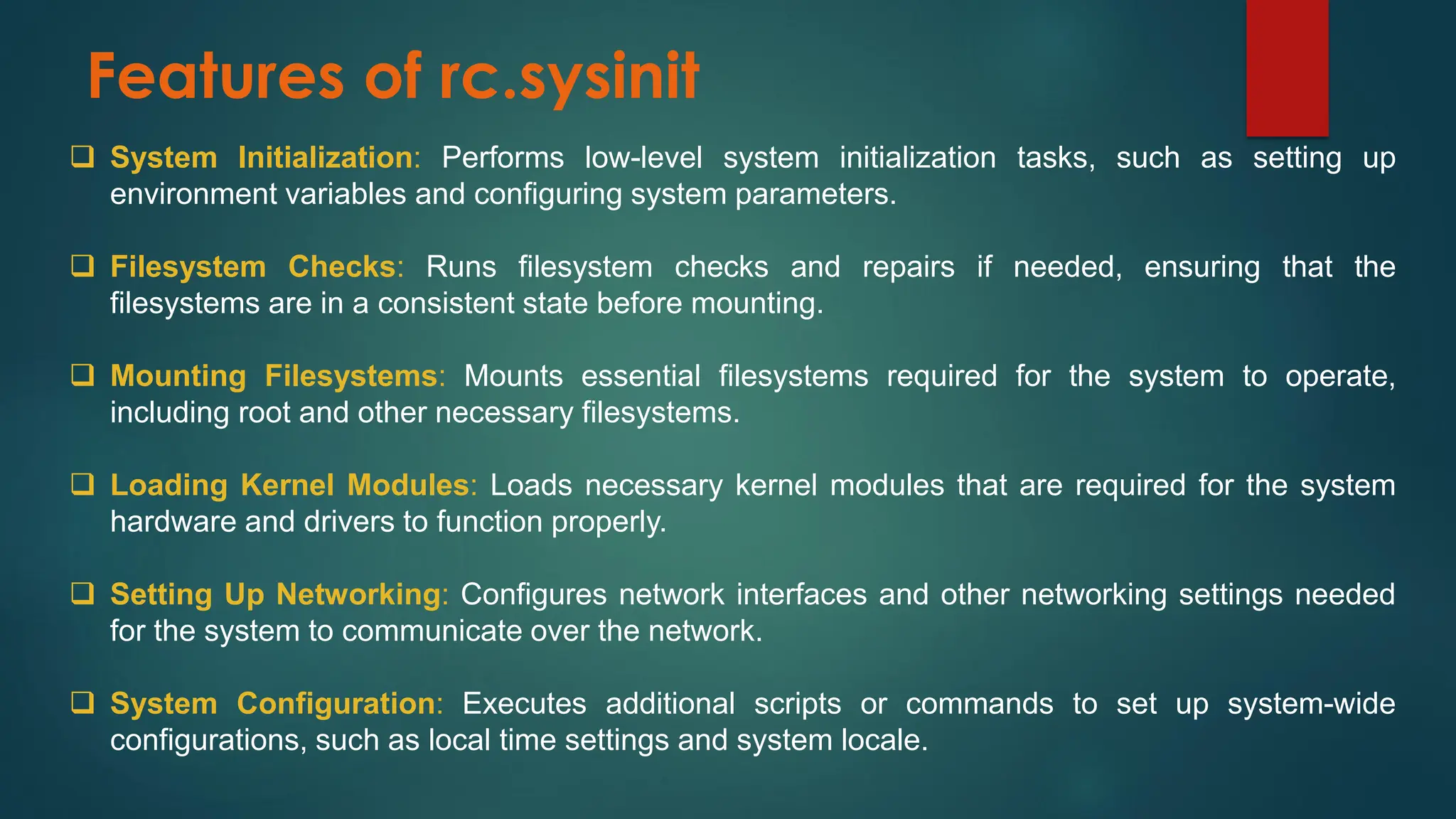 Features of rc.sysinit
❑ System Initialization: Performs low-level system initialization tasks, such as setting up
environment variables and configuring system parameters.
❑ Filesystem Checks: Runs filesystem checks and repairs if needed, ensuring that the
filesystems are in a consistent state before mounting.
❑ Mounting Filesystems: Mounts essential filesystems required for the system to operate,
including root and other necessary filesystems.
❑ Loading Kernel Modules: Loads necessary kernel modules that are required for the system
hardware and drivers to function properly.
❑ Setting Up Networking: Configures network interfaces and other networking settings needed
for the system to communicate over the network.
❑ System Configuration: Executes additional scripts or commands to set up system-wide
configurations, such as local time settings and system locale.
 