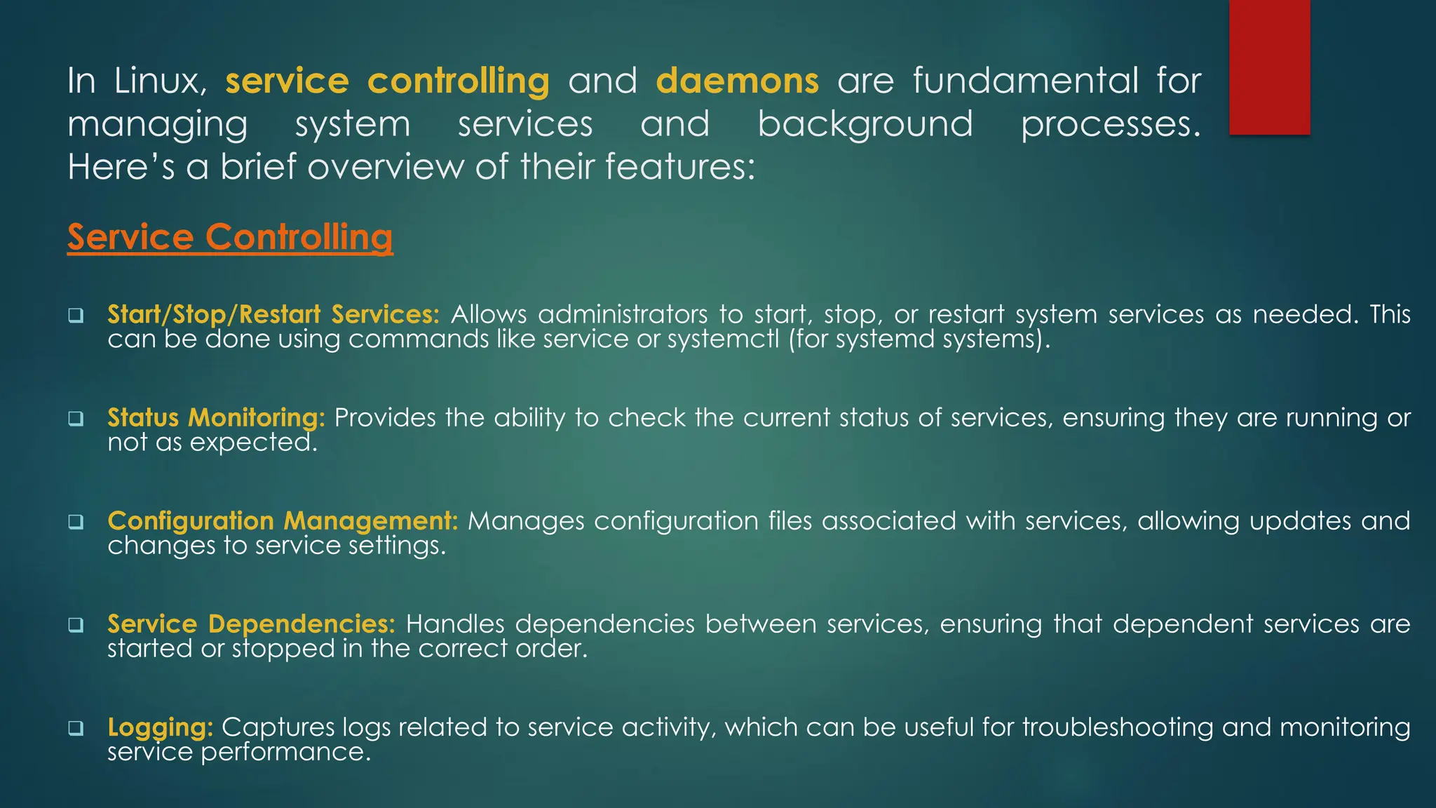 In Linux, service controlling and daemons are fundamental for
managing system services and background processes.
Here’s a brief overview of their features:
Service Controlling
❑ Start/Stop/Restart Services: Allows administrators to start, stop, or restart system services as needed. This
can be done using commands like service or systemctl (for systemd systems).
❑ Status Monitoring: Provides the ability to check the current status of services, ensuring they are running or
not as expected.
❑ Configuration Management: Manages configuration files associated with services, allowing updates and
changes to service settings.
❑ Service Dependencies: Handles dependencies between services, ensuring that dependent services are
started or stopped in the correct order.
❑ Logging: Captures logs related to service activity, which can be useful for troubleshooting and monitoring
service performance.
 