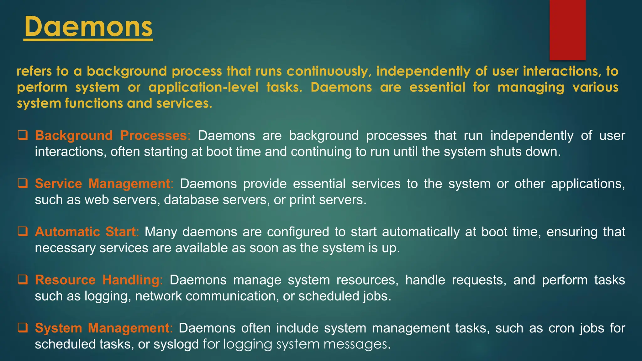 Daemons
❑ Background Processes: Daemons are background processes that run independently of user
interactions, often starting at boot time and continuing to run until the system shuts down.
❑ Service Management: Daemons provide essential services to the system or other applications,
such as web servers, database servers, or print servers.
❑ Automatic Start: Many daemons are configured to start automatically at boot time, ensuring that
necessary services are available as soon as the system is up.
❑ Resource Handling: Daemons manage system resources, handle requests, and perform tasks
such as logging, network communication, or scheduled jobs.
❑ System Management: Daemons often include system management tasks, such as cron jobs for
scheduled tasks, or syslogd for logging system messages.
refers to a background process that runs continuously, independently of user interactions, to
perform system or application-level tasks. Daemons are essential for managing various
system functions and services.
 