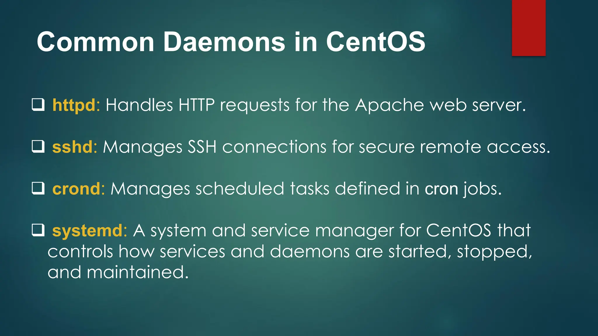 Common Daemons in CentOS
❑ httpd: Handles HTTP requests for the Apache web server.
❑ sshd: Manages SSH connections for secure remote access.
❑ crond: Manages scheduled tasks defined in cron jobs.
❑ systemd: A system and service manager for CentOS that
controls how services and daemons are started, stopped,
and maintained.
 
