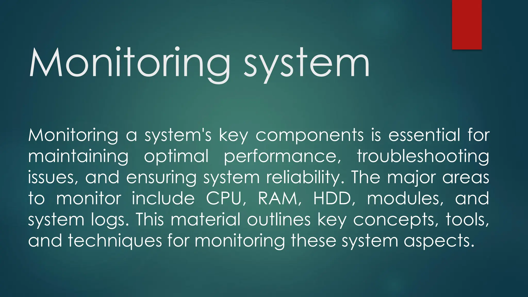 Monitoring system
Monitoring a system's key components is essential for
maintaining optimal performance, troubleshooting
issues, and ensuring system reliability. The major areas
to monitor include CPU, RAM, HDD, modules, and
system logs. This material outlines key concepts, tools,
and techniques for monitoring these system aspects.
 
