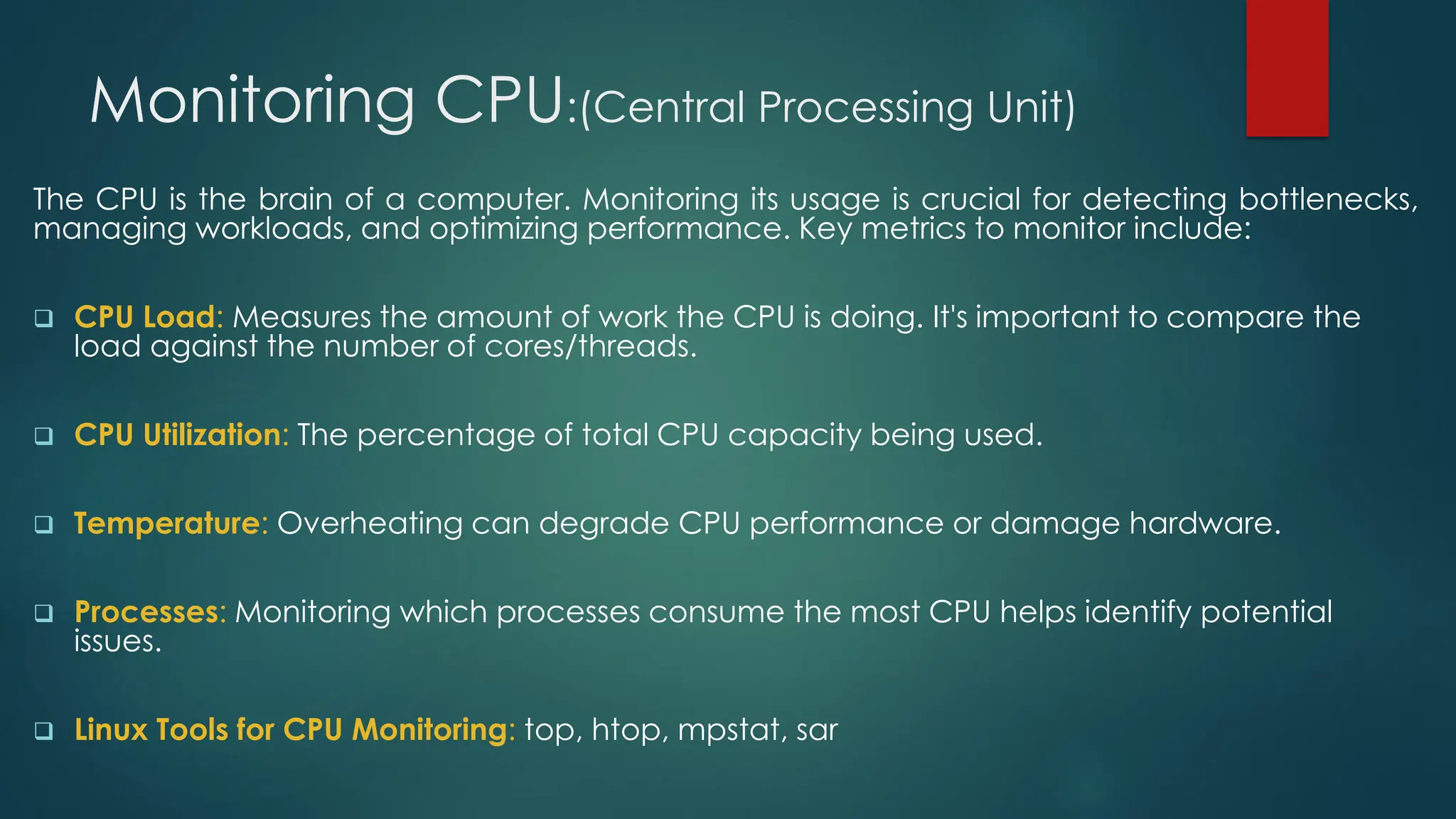 Monitoring CPU:(Central Processing Unit)
The CPU is the brain of a computer. Monitoring its usage is crucial for detecting bottlenecks,
managing workloads, and optimizing performance. Key metrics to monitor include:
❑ CPU Load: Measures the amount of work the CPU is doing. It's important to compare the
load against the number of cores/threads.
❑ CPU Utilization: The percentage of total CPU capacity being used.
❑ Temperature: Overheating can degrade CPU performance or damage hardware.
❑ Processes: Monitoring which processes consume the most CPU helps identify potential
issues.
❑ Linux Tools for CPU Monitoring: top, htop, mpstat, sar
 