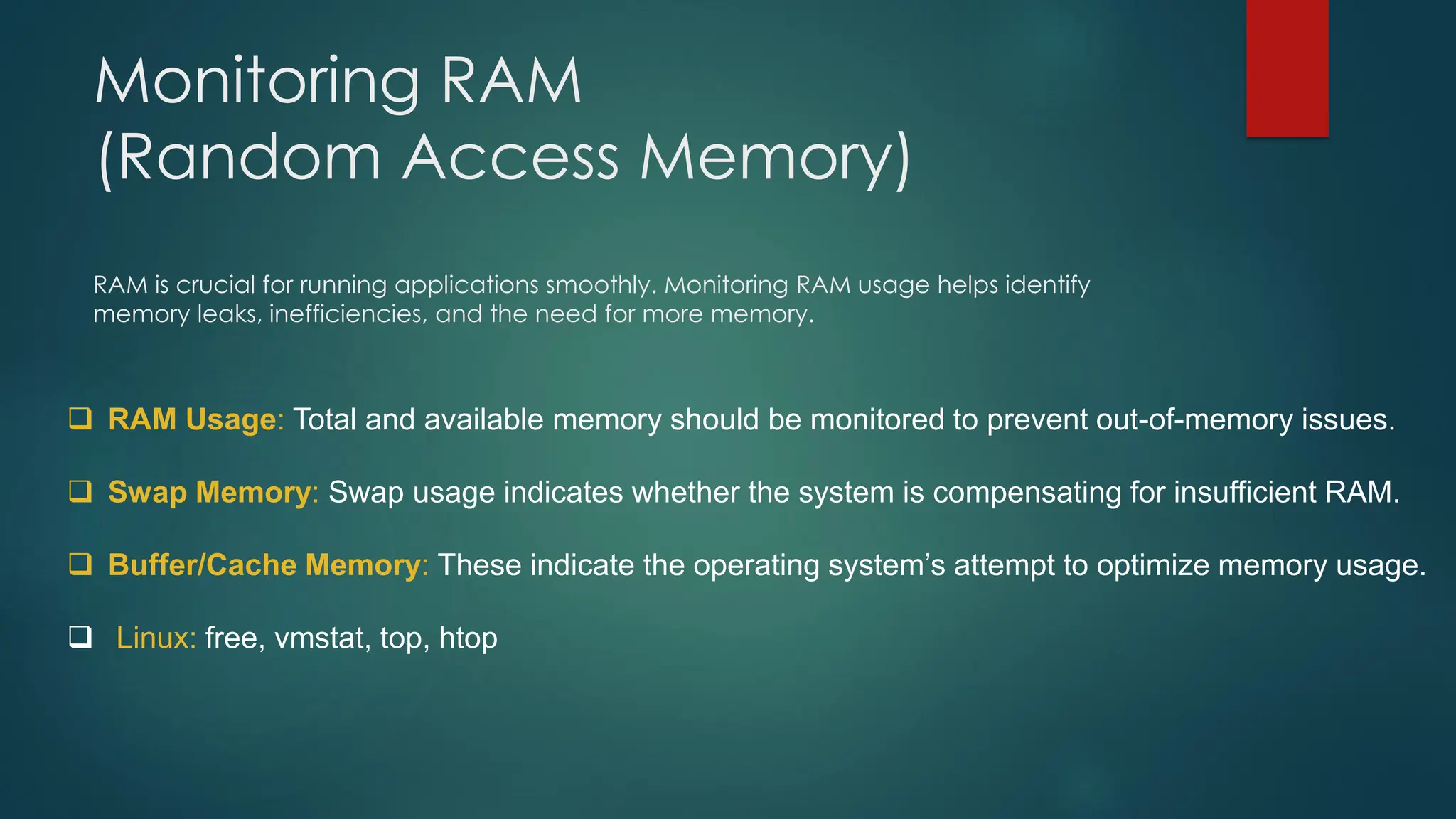 Monitoring RAM
(Random Access Memory)
RAM is crucial for running applications smoothly. Monitoring RAM usage helps identify
memory leaks, inefficiencies, and the need for more memory.
❑ RAM Usage: Total and available memory should be monitored to prevent out-of-memory issues.
❑ Swap Memory: Swap usage indicates whether the system is compensating for insufficient RAM.
❑ Buffer/Cache Memory: These indicate the operating system’s attempt to optimize memory usage.
❑ Linux: free, vmstat, top, htop
 