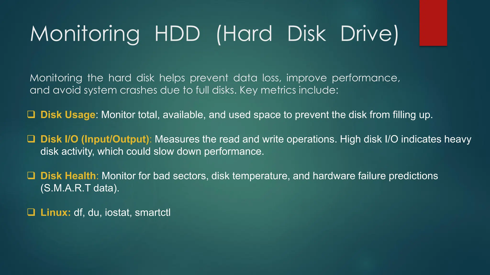 Monitoring HDD (Hard Disk Drive)
Monitoring the hard disk helps prevent data loss, improve performance,
and avoid system crashes due to full disks. Key metrics include:
❑ Disk Usage: Monitor total, available, and used space to prevent the disk from filling up.
❑ Disk I/O (Input/Output): Measures the read and write operations. High disk I/O indicates heavy
disk activity, which could slow down performance.
❑ Disk Health: Monitor for bad sectors, disk temperature, and hardware failure predictions
(S.M.A.R.T data).
❑ Linux: df, du, iostat, smartctl
 
