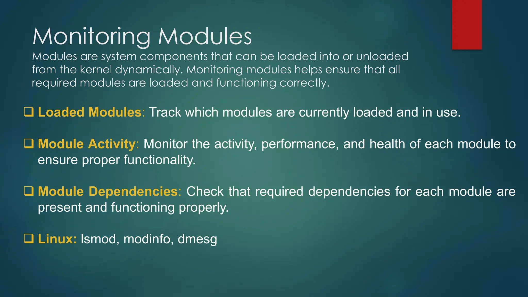 Monitoring Modules
Modules are system components that can be loaded into or unloaded
from the kernel dynamically. Monitoring modules helps ensure that all
required modules are loaded and functioning correctly.
❑ Loaded Modules: Track which modules are currently loaded and in use.
❑ Module Activity: Monitor the activity, performance, and health of each module to
ensure proper functionality.
❑ Module Dependencies: Check that required dependencies for each module are
present and functioning properly.
❑ Linux: lsmod, modinfo, dmesg
 