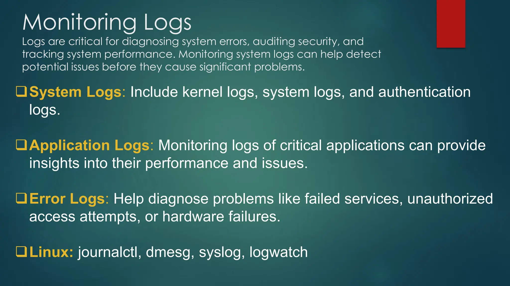 Monitoring Logs
Logs are critical for diagnosing system errors, auditing security, and
tracking system performance. Monitoring system logs can help detect
potential issues before they cause significant problems.
❑System Logs: Include kernel logs, system logs, and authentication
logs.
❑Application Logs: Monitoring logs of critical applications can provide
insights into their performance and issues.
❑Error Logs: Help diagnose problems like failed services, unauthorized
access attempts, or hardware failures.
❑Linux: journalctl, dmesg, syslog, logwatch
 