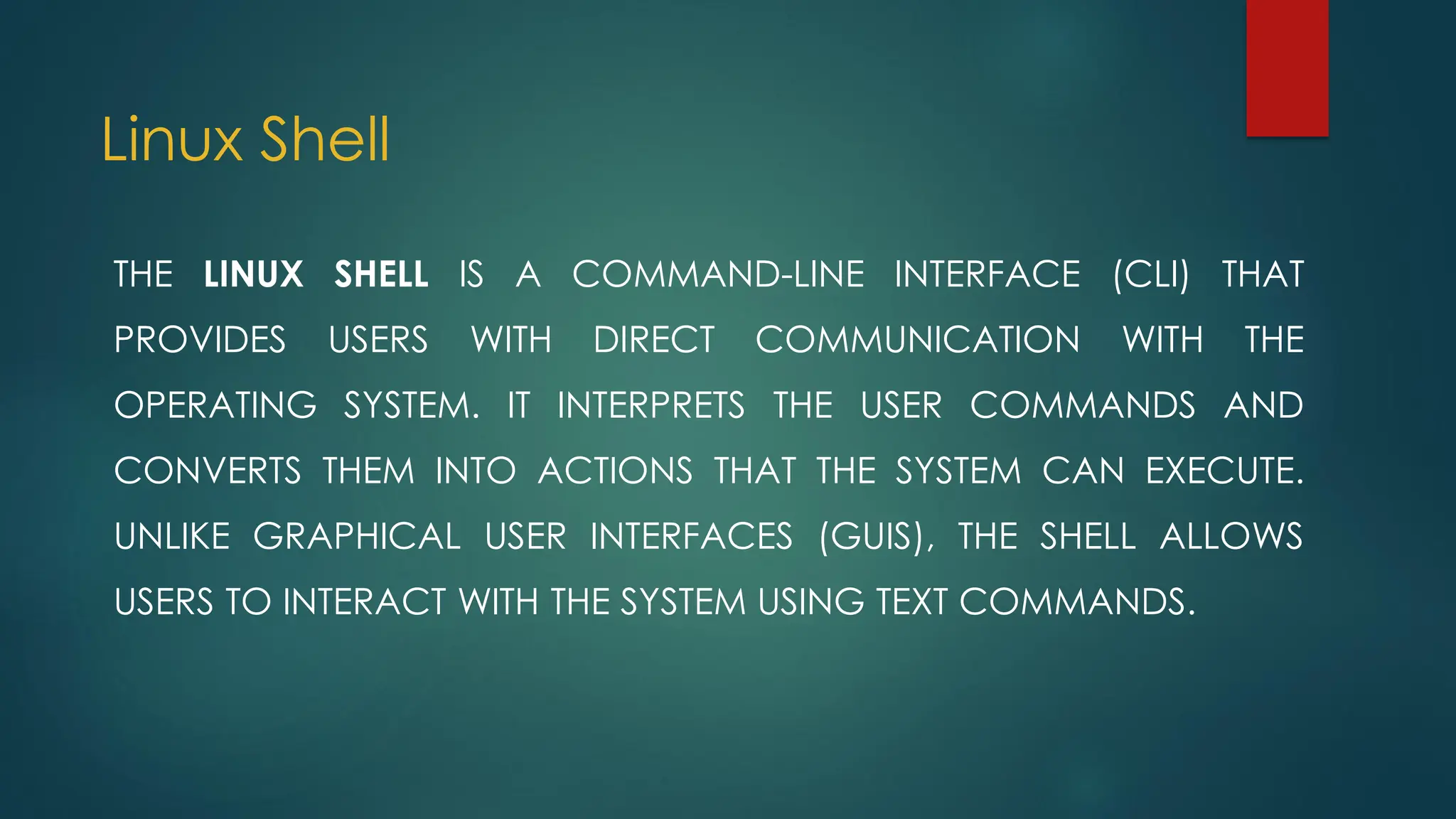 Linux Shell
THE LINUX SHELL IS A COMMAND-LINE INTERFACE (CLI) THAT
PROVIDES USERS WITH DIRECT COMMUNICATION WITH THE
OPERATING SYSTEM. IT INTERPRETS THE USER COMMANDS AND
CONVERTS THEM INTO ACTIONS THAT THE SYSTEM CAN EXECUTE.
UNLIKE GRAPHICAL USER INTERFACES (GUIS), THE SHELL ALLOWS
USERS TO INTERACT WITH THE SYSTEM USING TEXT COMMANDS.
 
