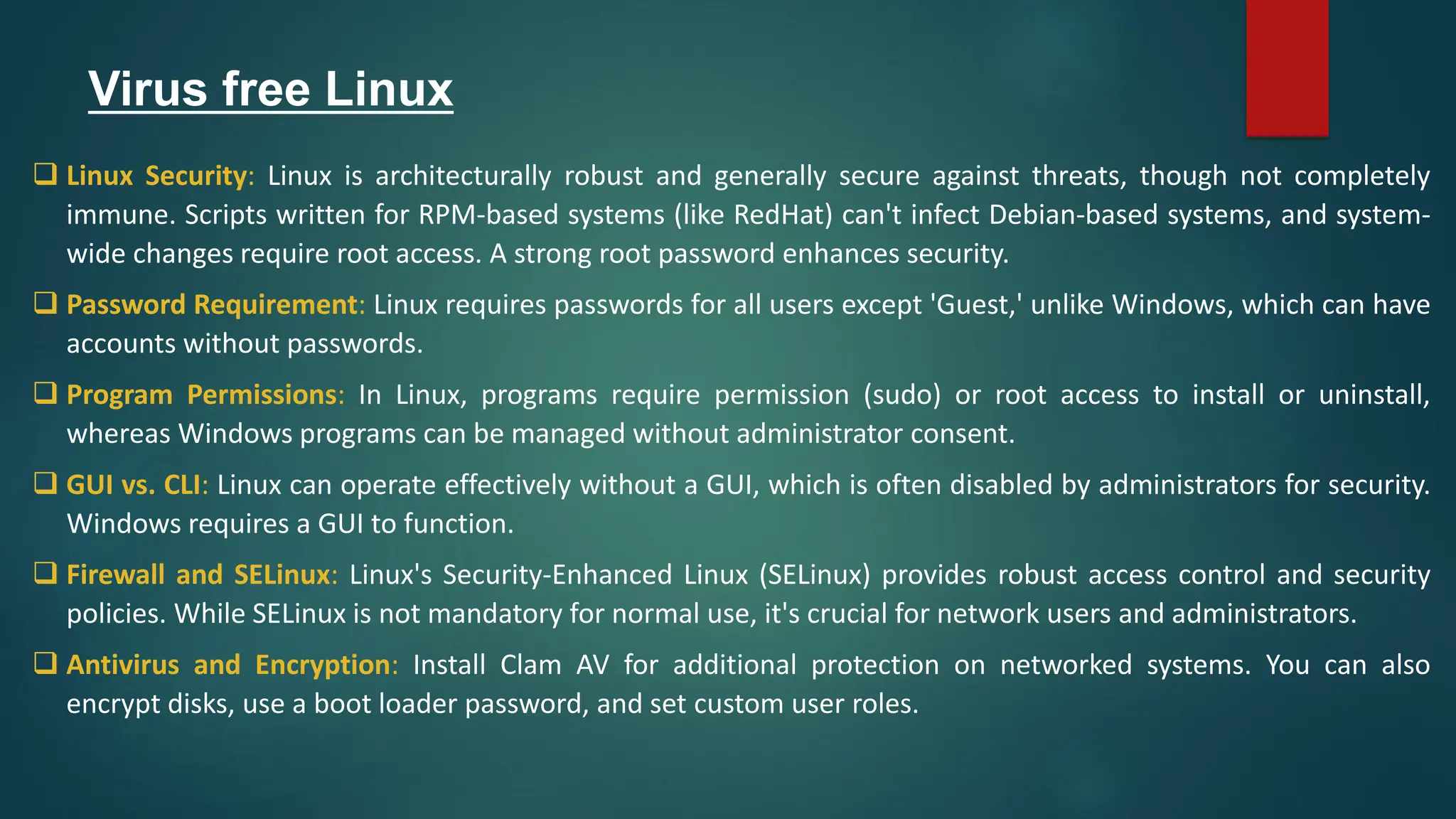 Virus free Linux
❑ Linux Security: Linux is architecturally robust and generally secure against threats, though not completely
immune. Scripts written for RPM-based systems (like RedHat) can't infect Debian-based systems, and system-
wide changes require root access. A strong root password enhances security.
❑ Password Requirement: Linux requires passwords for all users except 'Guest,' unlike Windows, which can have
accounts without passwords.
❑ Program Permissions: In Linux, programs require permission (sudo) or root access to install or uninstall,
whereas Windows programs can be managed without administrator consent.
❑ GUI vs. CLI: Linux can operate effectively without a GUI, which is often disabled by administrators for security.
Windows requires a GUI to function.
❑ Firewall and SELinux: Linux's Security-Enhanced Linux (SELinux) provides robust access control and security
policies. While SELinux is not mandatory for normal use, it's crucial for network users and administrators.
❑ Antivirus and Encryption: Install Clam AV for additional protection on networked systems. You can also
encrypt disks, use a boot loader password, and set custom user roles.
 