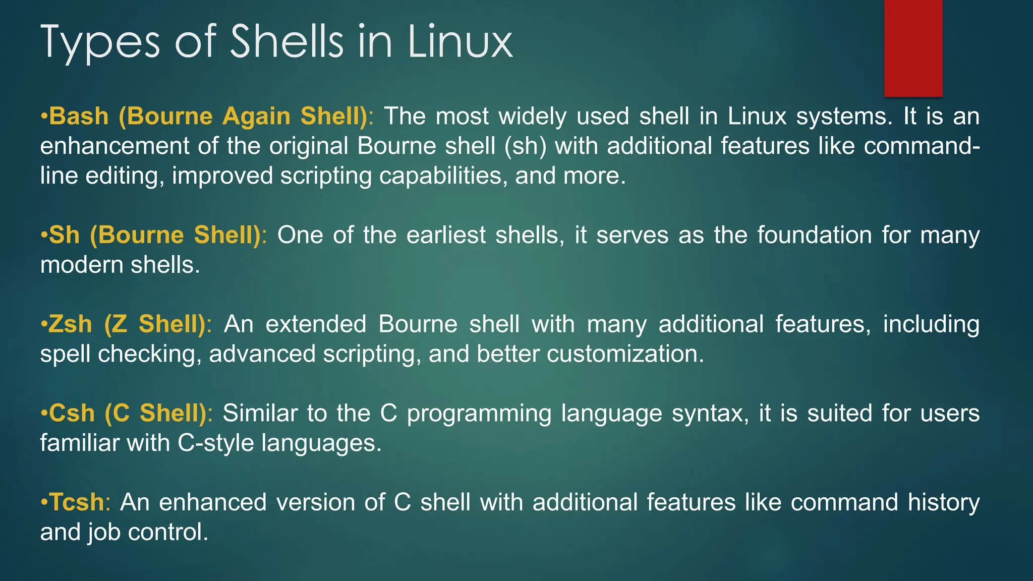 Types of Shells in Linux
•Bash (Bourne Again Shell): The most widely used shell in Linux systems. It is an
enhancement of the original Bourne shell (sh) with additional features like command-
line editing, improved scripting capabilities, and more.
•Sh (Bourne Shell): One of the earliest shells, it serves as the foundation for many
modern shells.
•Zsh (Z Shell): An extended Bourne shell with many additional features, including
spell checking, advanced scripting, and better customization.
•Csh (C Shell): Similar to the C programming language syntax, it is suited for users
familiar with C-style languages.
•Tcsh: An enhanced version of C shell with additional features like command history
and job control.
 