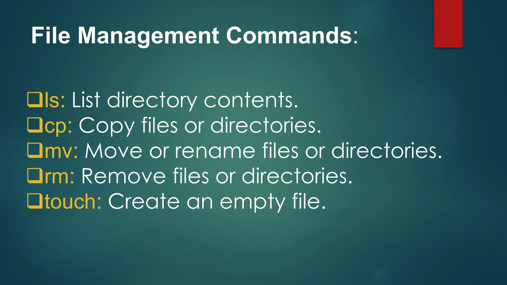 File Management Commands:
❑ls: List directory contents.
❑cp: Copy files or directories.
❑mv: Move or rename files or directories.
❑rm: Remove files or directories.
❑touch: Create an empty file.
 