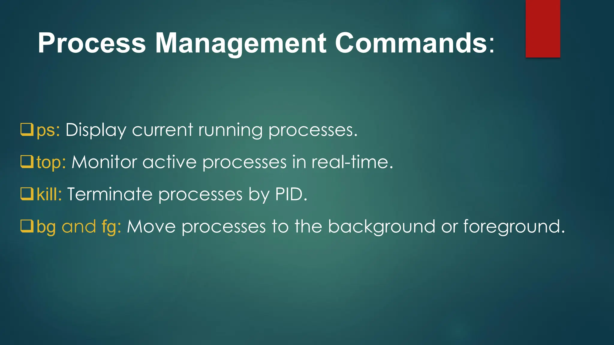 Process Management Commands:
❑ps: Display current running processes.
❑top: Monitor active processes in real-time.
❑kill: Terminate processes by PID.
❑bg and fg: Move processes to the background or foreground.
 