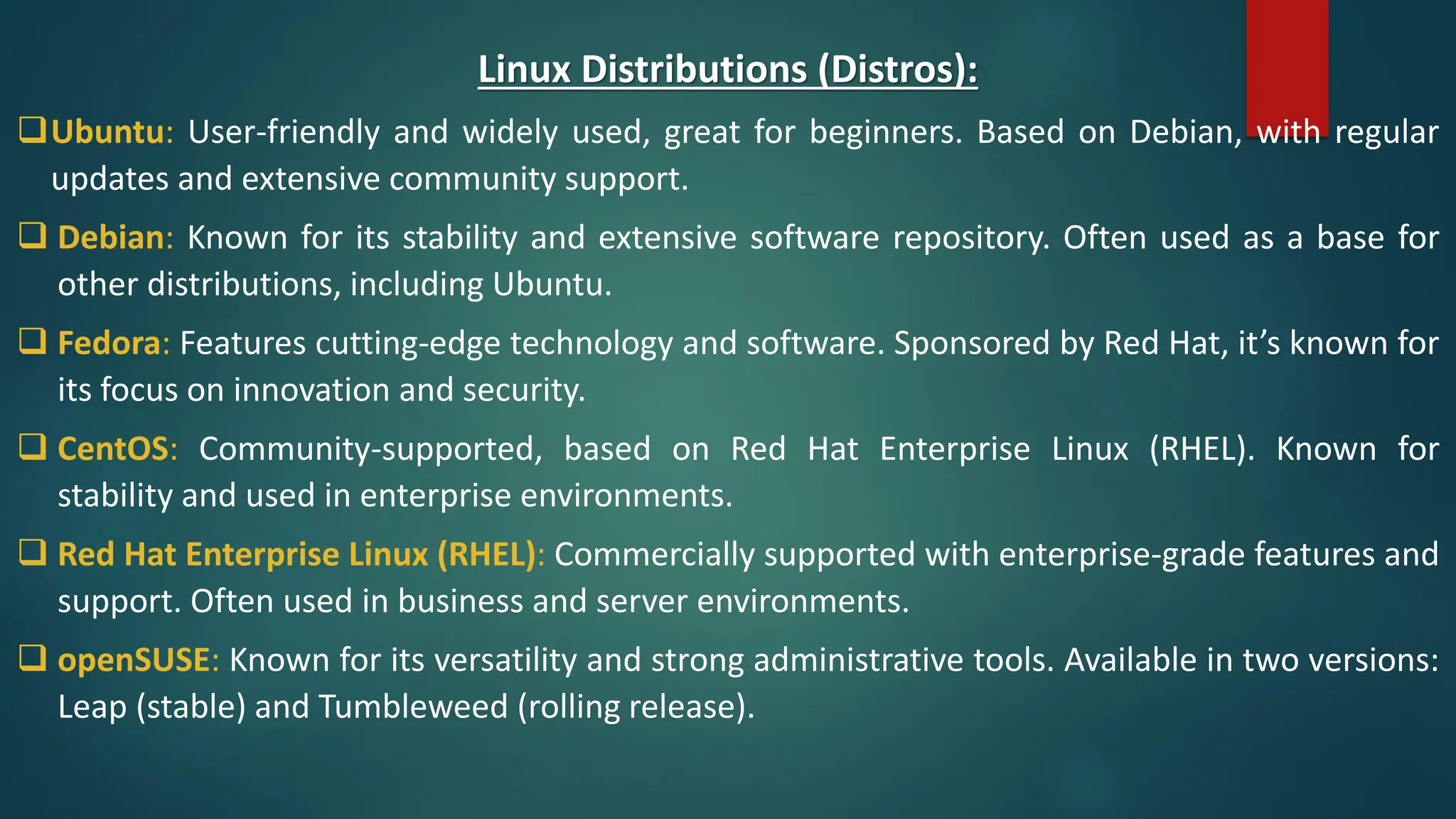 Linux Distributions (Distros):
❑Ubuntu: User-friendly and widely used, great for beginners. Based on Debian, with regular
updates and extensive community support.
❑ Debian: Known for its stability and extensive software repository. Often used as a base for
other distributions, including Ubuntu.
❑ Fedora: Features cutting-edge technology and software. Sponsored by Red Hat, it’s known for
its focus on innovation and security.
❑ CentOS: Community-supported, based on Red Hat Enterprise Linux (RHEL). Known for
stability and used in enterprise environments.
❑ Red Hat Enterprise Linux (RHEL): Commercially supported with enterprise-grade features and
support. Often used in business and server environments.
❑ openSUSE: Known for its versatility and strong administrative tools. Available in two versions:
Leap (stable) and Tumbleweed (rolling release).
 