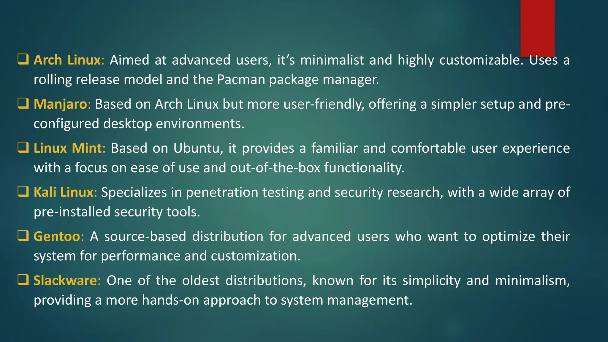 ❑ Arch Linux: Aimed at advanced users, it’s minimalist and highly customizable. Uses a
rolling release model and the Pacman package manager.
❑ Manjaro: Based on Arch Linux but more user-friendly, offering a simpler setup and pre-
configured desktop environments.
❑ Linux Mint: Based on Ubuntu, it provides a familiar and comfortable user experience
with a focus on ease of use and out-of-the-box functionality.
❑ Kali Linux: Specializes in penetration testing and security research, with a wide array of
pre-installed security tools.
❑ Gentoo: A source-based distribution for advanced users who want to optimize their
system for performance and customization.
❑ Slackware: One of the oldest distributions, known for its simplicity and minimalism,
providing a more hands-on approach to system management.
 