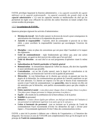 FAYOL privilégie largement la fonction administrative. « La capacité essentielle des agents
inférieurs est la capacité professionnelle ; la capacité essentielle des grands chefs est la
capacité administrative ». Ce sont les capacités morales et intellectuelles du chef qui lui
permettent de régler avec efficacité les activités des autres fonctions en tenant compte d’un
certain nombre de principes.
1.2.2. Les principes de FAYOL :
Quatorze principes régissent les activités d’administration :
 Division du travail : fait d’ordre naturel, la division du travail a pour conséquences la
spécialisation des fonctions et la séparation des pouvoirs.
 Autorité et responsabilité : l’autorité, droit de commander et pouvoir de se faire
obéir, a pour corollaire la responsabilité (sanction qui accompagne l’exercice du
pouvoir),
 Discipline : mise en place de conventions qui ont pour objet l’assiduité et le respect
des règlements.
 Unité de commandement : règle fondamentale qui édicte que, pour une action
quelconque, un agent ne doit recevoir des ordres que d’un seul chef.
 Unité de direction : un seul chef et un seul programme d‘opération visant le même
but.
 Subordination de l’intérêt particulier à l’intérêt général
 Rémunération : la rémunération dépend de l’effort de chacun, elle doit être équitable
et aussi satisfaisante que possible.
 Centralisation : est un fait d’ordre naturel, mais le degré de centralisation et de
décentralisation, est fonction de l’activité et de la qualité du personnel.
 Hiérarchie : la voie hiérarchique est le chemin que suivent, en passant par tous les
degrés de la hiérarchie, les communications qui partent de l’autorité supérieure ou qui
lui sont adressées. Ce chemin est imposé à la fois par le besoin d’une transmission
assurée et par l’unité de commandement. Les passerelles, dans la mesure où elles ont
été autorisées par la hiérarchie, sont parfois recommandées parce que plus simples et
plus rapides.
 Ordre matériel et social : « une place pour chaque chose et chaque chose à sa place.
Une place pour chaque personne et chaque personne à sa place ».
 Equité : elle résulte de la combinaison de la bienveillance et de la justice
 Stabilité du personnel.
 Initiative : « toutes choses égales par ailleurs, un chef qui sait donner de l’initiative à
son personnel est infiniment supérieur à un autre qui ne le sait pas ».
 Union et harmonie du personnel : tout en insistant sur le principe de l’unité de
commandement Fayol recommande d’éviter les démarches de type « diviser pour
régner ». Il recommande également d’éviter l’abus des communications écrites.
FAYOL a ainsi été le premier à élaborer une « théorie de l’organisation » à l’intention des
dirigeants. Ses travaux et ceux de TAYLOR sont complémentaires bien qu’ils divergent sur le
principe de l’unité de commandement.
 