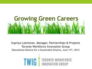 Supriya Latchman, Manager, Partnerships & Projects
Toronto Workforce Innovation Group
Educational Alliance for a Sustainable Ontario, June 14th, 2013
Growing Green Careers
 