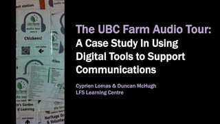 The UBC Farm Audio Tour:
A Case Study In Using
Digital Tools to Support
Communications
Cyprien Lomas & Duncan McHugh
LFS Learning Centre
 
