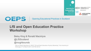 Opening Educational Practices in Scotland
LfS and Open Education Practice
Workshop
Betsy King & Ronald Macintyre
@LfSScotland
@roughbounds
Cite as: King B, Macintyre R. (2017) “LfS and Open Education Practice Workshop”, The University of
Edinburgh, 3rd of March 2017, CC BY NC SA 4.0
 